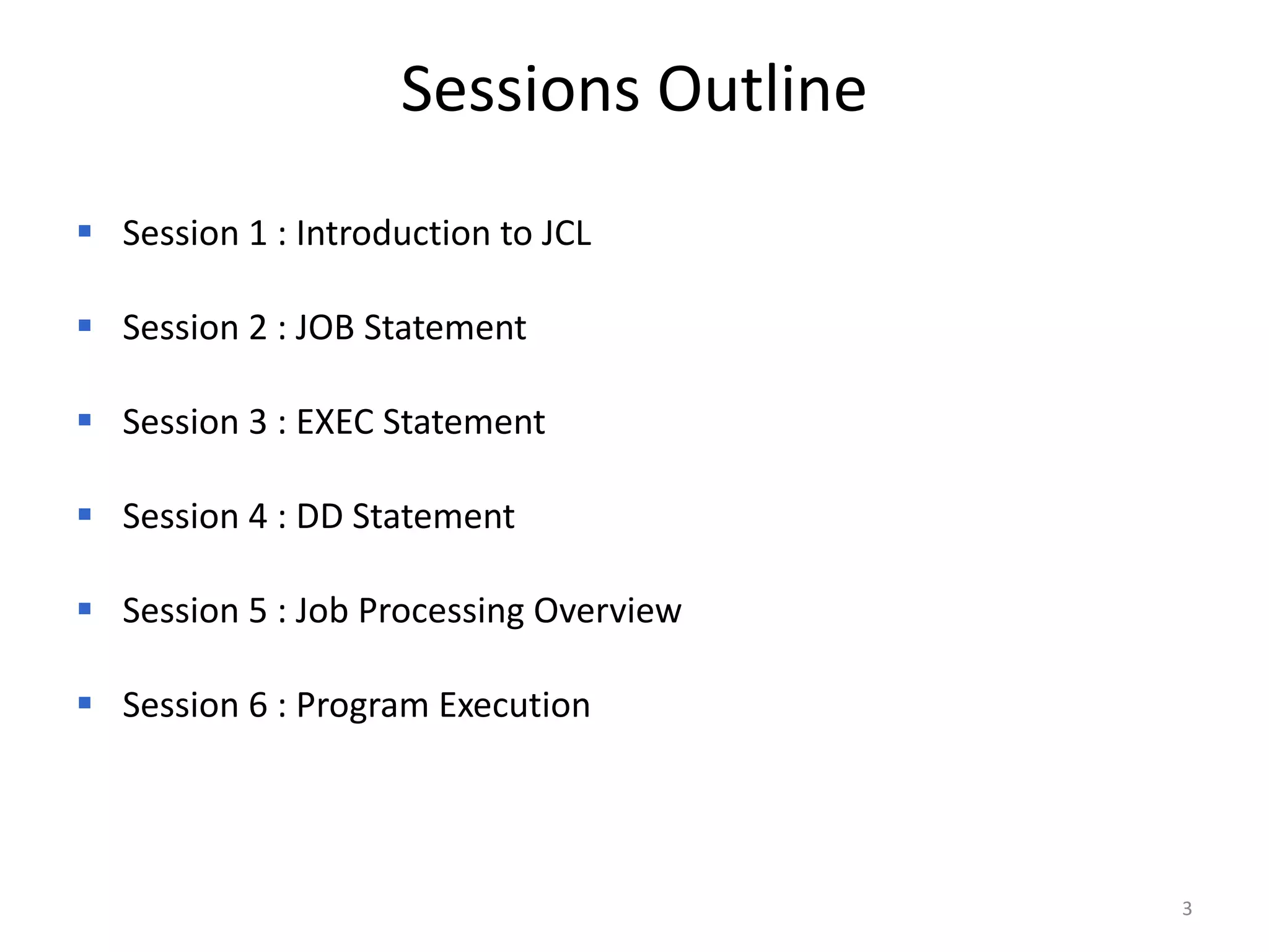 Sessions Outline
 Session 1 : Introduction to JCL

 Session 2 : JOB Statement

 Session 3 : EXEC Statement

 Session 4 : DD Statement

 Session 5 : Job Processing Overview

 Session 6 : Program Execution




                                        3
 
