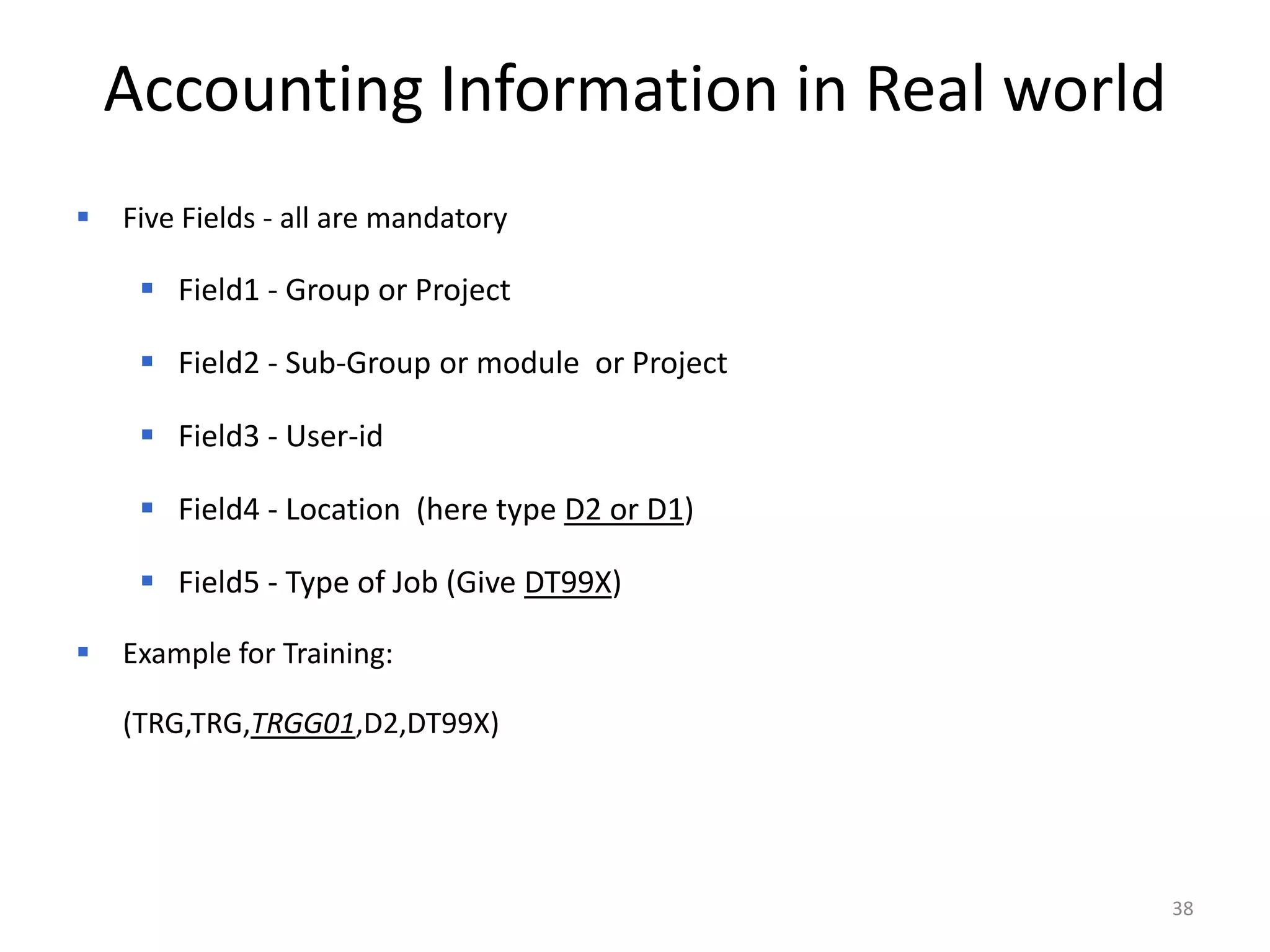 Accounting Information in Real world
   Five Fields - all are mandatory

      Field1 - Group or Project

      Field2 - Sub-Group or module or Project

      Field3 - User-id

      Field4 - Location (here type D2 or D1)

      Field5 - Type of Job (Give DT99X)

   Example for Training:

    (TRG,TRG,TRGG01,D2,DT99X)




                                                 38
 