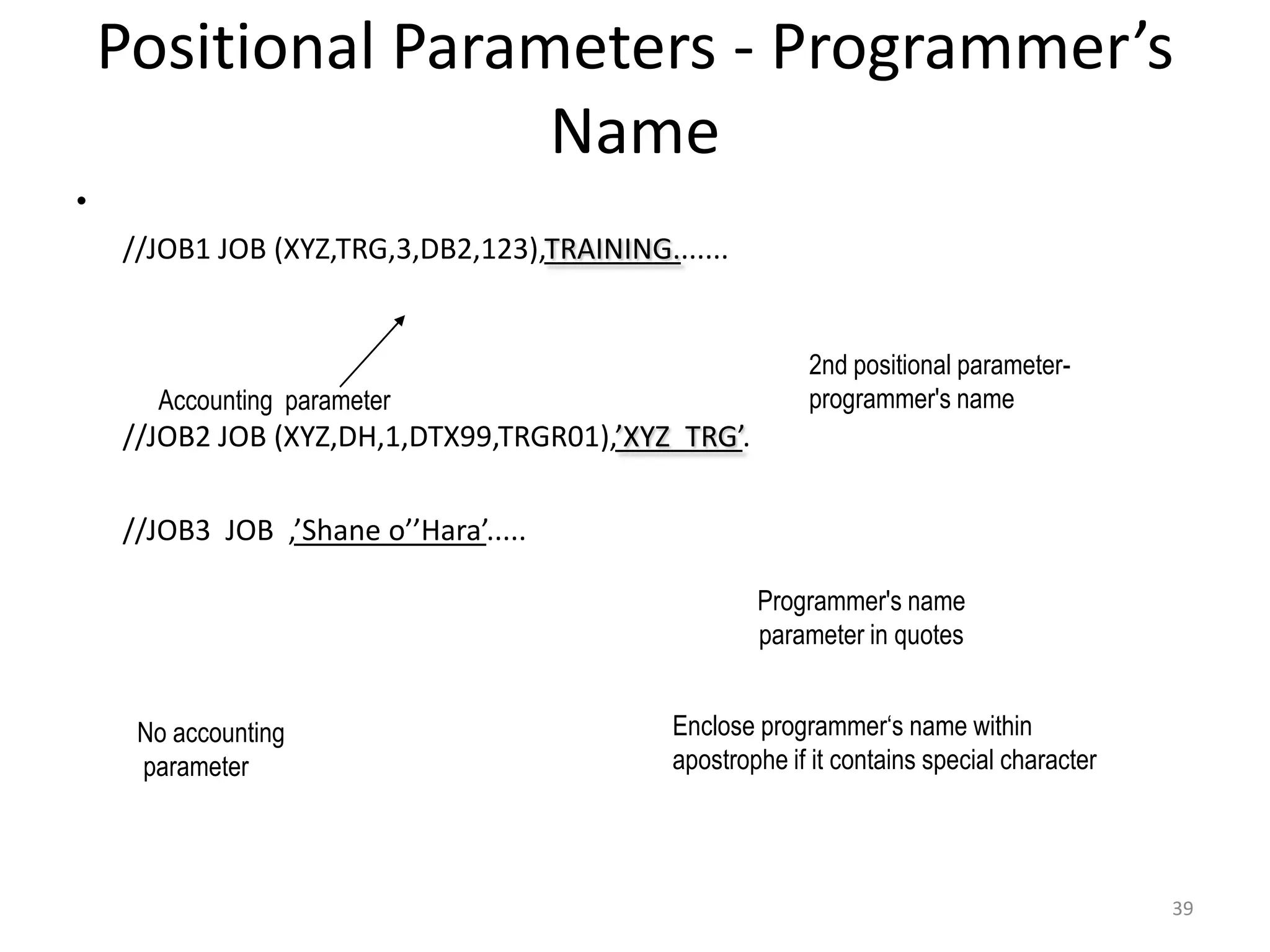 Positional Parameters - Programmer’s
                 Name
•
 //JOB1 JOB (XYZ,TRG,3,DB2,123),TRAINING.......


                                                        2nd positional parameter-
      Accounting parameter                              programmer's name
 //JOB2 JOB (XYZ,DH,1,DTX99,TRGR01),’XYZ TRG’.

 //JOB3 JOB ,’Shane o’’Hara’.....

                                                   Programmer's name
                                                   parameter in quotes


    No accounting                          Enclose programmer‘s name within
    parameter                              apostrophe if it contains special character




                                                                                         39
 