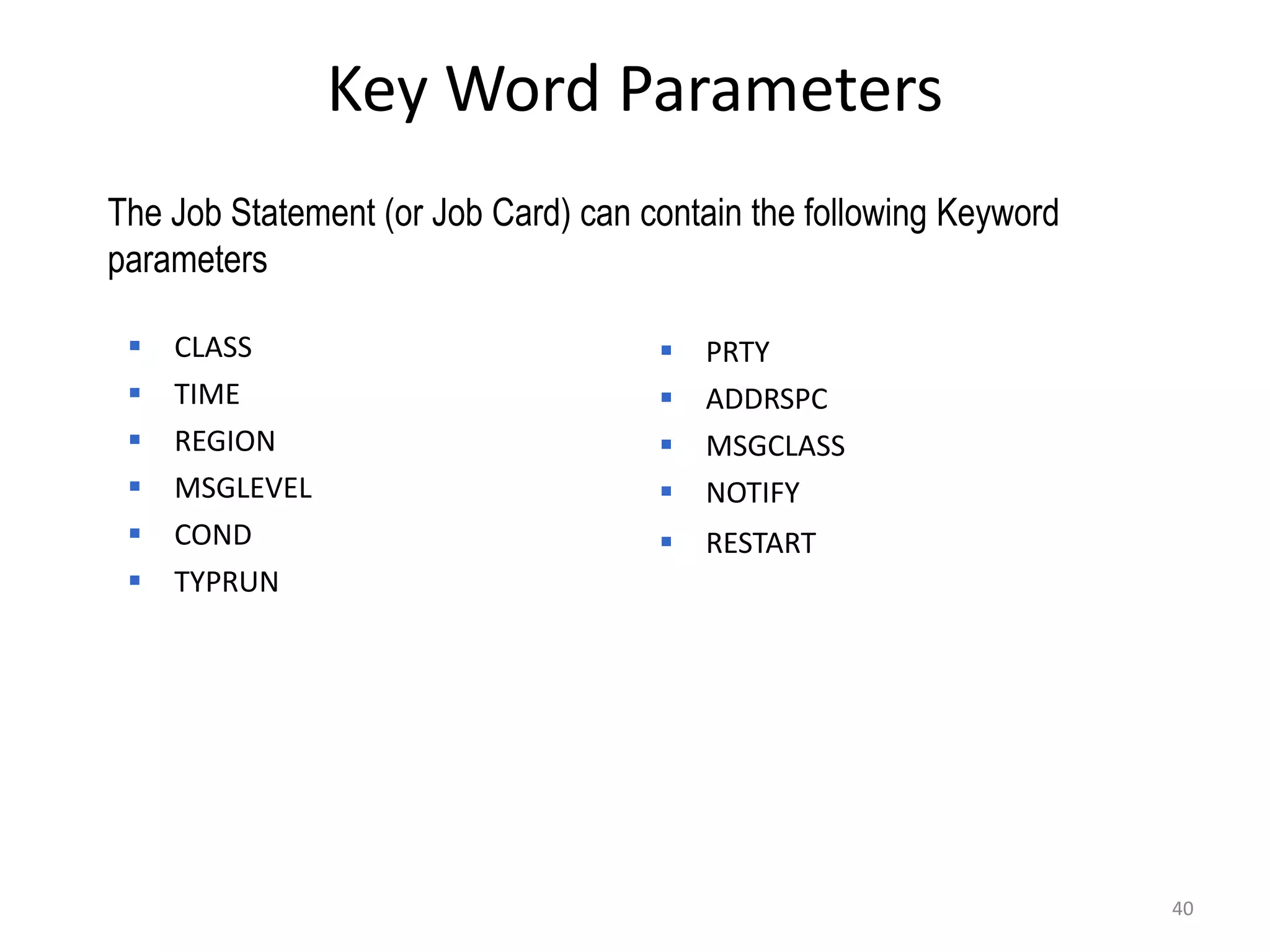 Key Word Parameters
The Job Statement (or Job Card) can contain the following Keyword
parameters

    CLASS                              PRTY
    TIME                               ADDRSPC
    REGION                             MSGCLASS
    MSGLEVEL                           NOTIFY
    COND                               RESTART
    TYPRUN




                                                                    40
 