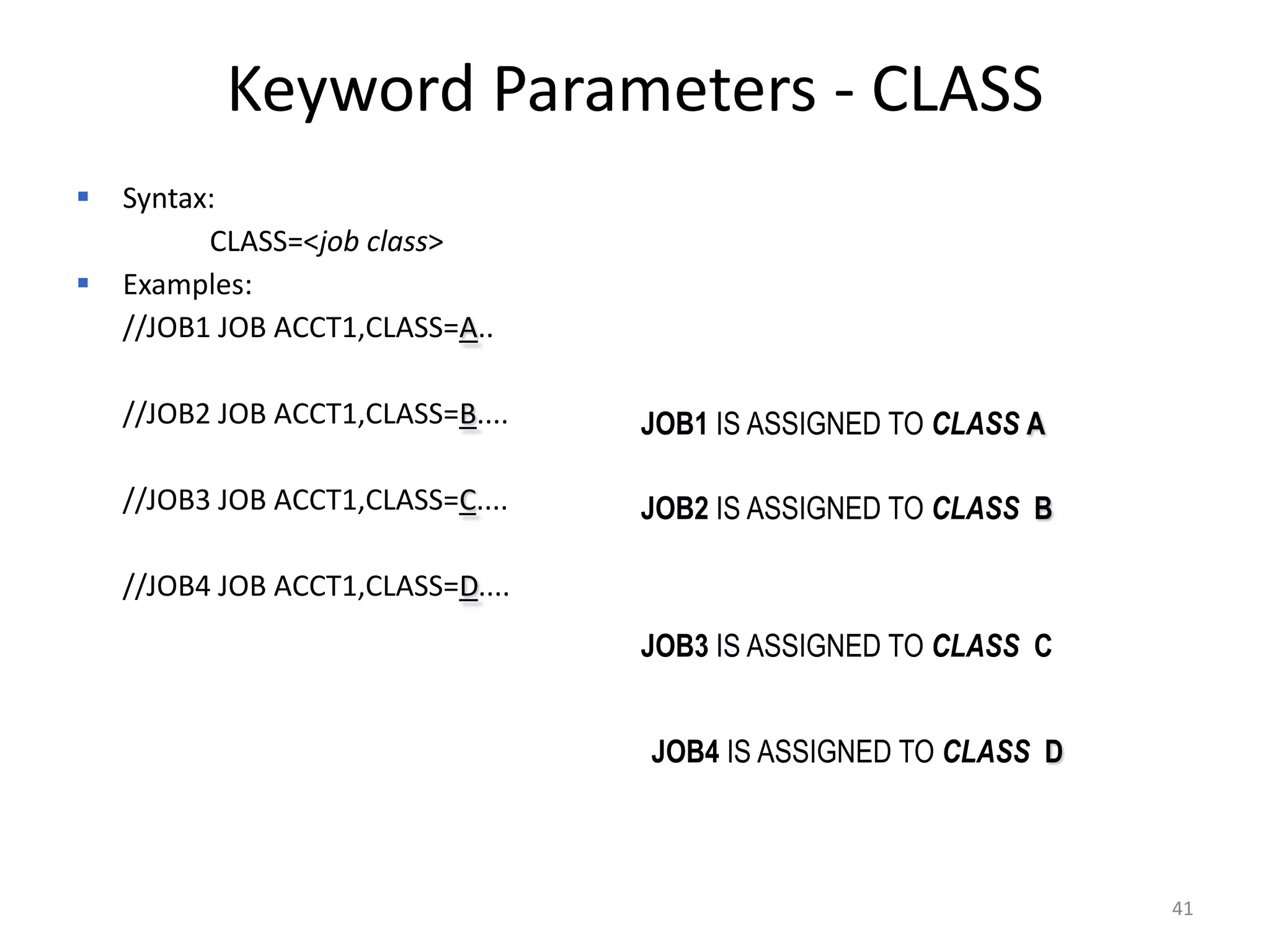 Keyword Parameters - CLASS
 Syntax:
       CLASS=<job class>
 Examples:
 //JOB1 JOB ACCT1,CLASS=A..

 //JOB2 JOB ACCT1,CLASS=B....   JOB1 IS ASSIGNED TO CLASS A

 //JOB3 JOB ACCT1,CLASS=C....   JOB2 IS ASSIGNED TO CLASS B

 //JOB4 JOB ACCT1,CLASS=D....
                                 JOB3 IS ASSIGNED TO CLASS C


                                 JOB4 IS ASSIGNED TO CLASS D



                                                               41
 