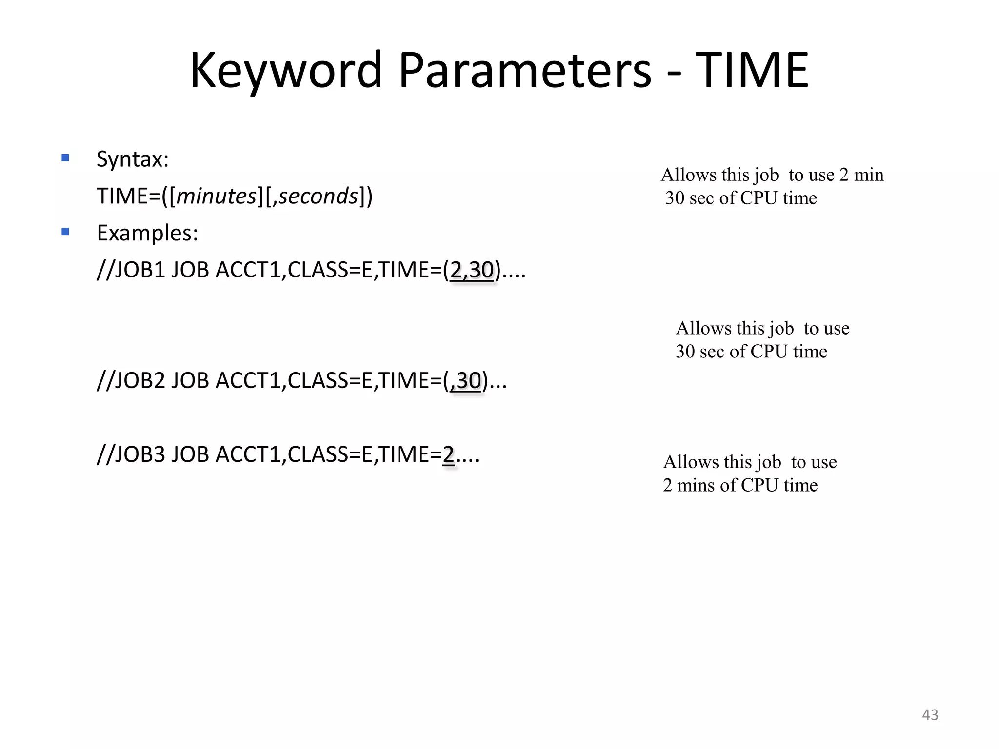 Keyword Parameters - TIME
   Syntax:
                                               Allows this job to use 2 min
   TIME=([minutes][,seconds])                 30 sec of CPU time
   Examples:
   //JOB1 JOB ACCT1,CLASS=E,TIME=(2,30)....

                                                Allows this job to use
                                                30 sec of CPU time
 //JOB2 JOB ACCT1,CLASS=E,TIME=(,30)...

 //JOB3 JOB ACCT1,CLASS=E,TIME=2....          Allows this job to use
                                               2 mins of CPU time




                                                                              43
 