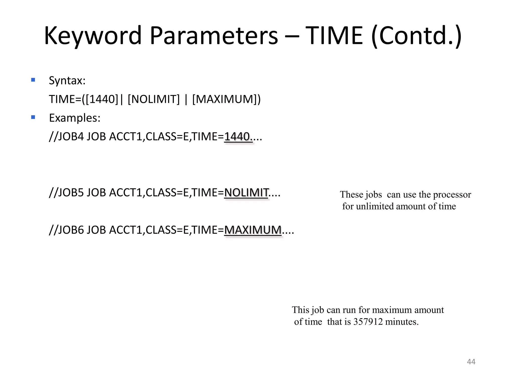 Keyword Parameters – TIME (Contd.)
   Syntax:
   TIME=([1440]| [NOLIMIT] | [MAXIMUM])
   Examples:
   //JOB4 JOB ACCT1,CLASS=E,TIME=1440....



 //JOB5 JOB ACCT1,CLASS=E,TIME=NOLIMIT....              These jobs can use the processor
                                                         for unlimited amount of time

 //JOB6 JOB ACCT1,CLASS=E,TIME=MAXIMUM....




                                              This job can run for maximum amount
                                              of time that is 357912 minutes.



                                                                                       44
 
