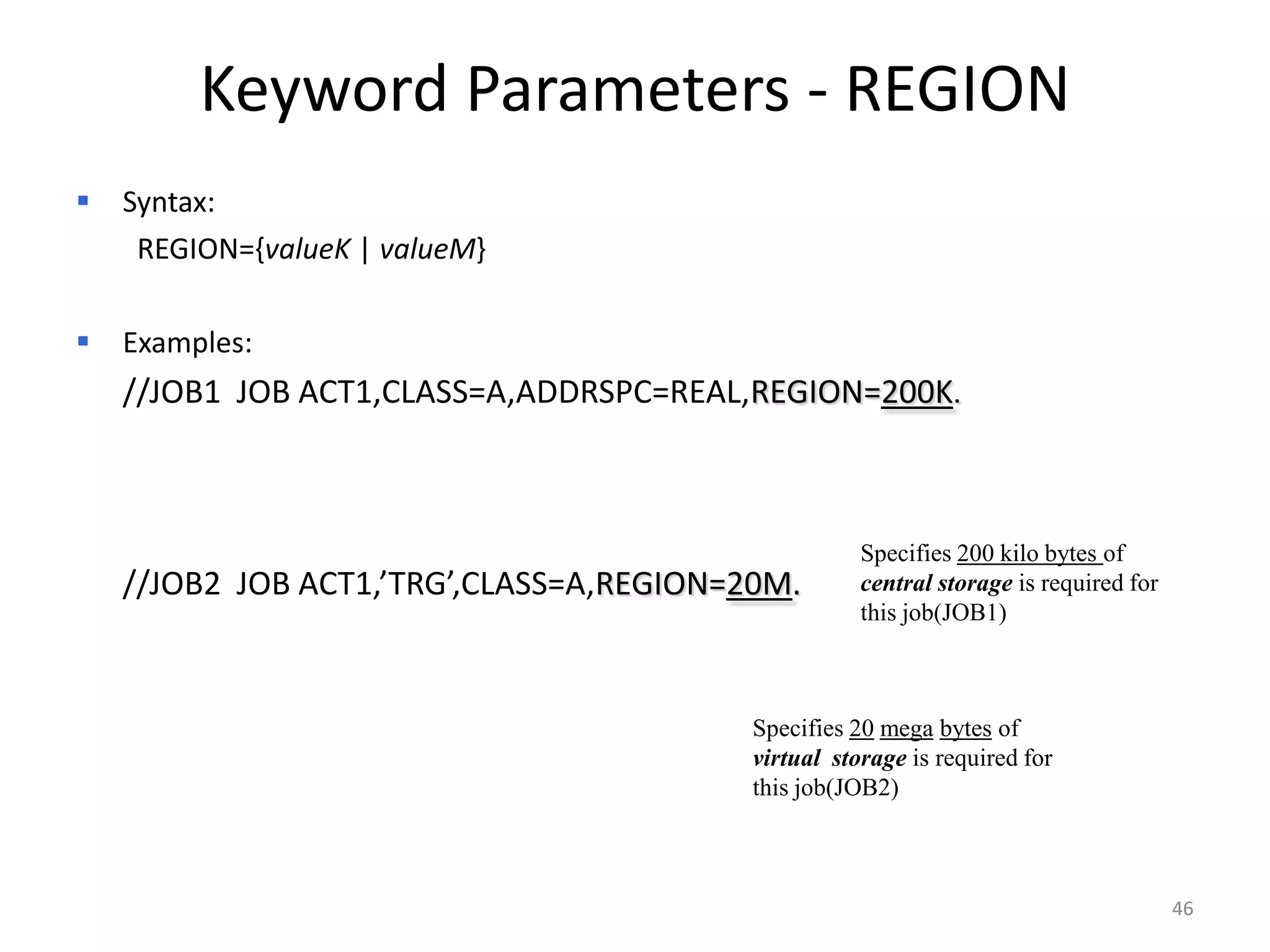 Keyword Parameters - REGION
 Syntax:
 REGION={valueK | valueM}

   Examples:
 //JOB1 JOB ACT1,CLASS=A,ADDRSPC=REAL,REGION=200K.



                                                   Specifies 200 kilo bytes of
 //JOB2 JOB ACT1,’TRG’,CLASS=A,REGION=20M.        central storage is required for
                                                   this job(JOB1)



                                       Specifies 20 mega bytes of
                                        virtual storage is required for
                                       this job(JOB2)



                                                                                     46
 