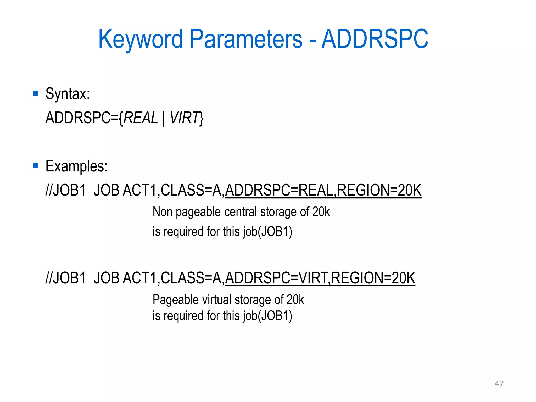 Keyword Parameters - ADDRSPC
 Syntax:
  ADDRSPC={REAL | VIRT}

 Examples:
  //JOB1 JOB ACT1,CLASS=A,ADDRSPC=REAL,REGION=20K
                Non pageable central storage of 20k
                is required for this job(JOB1)


 //JOB1 JOB ACT1,CLASS=A,ADDRSPC=VIRT,REGION=20K
                Pageable virtual storage of 20k
                is required for this job(JOB1)



                                                      47
 