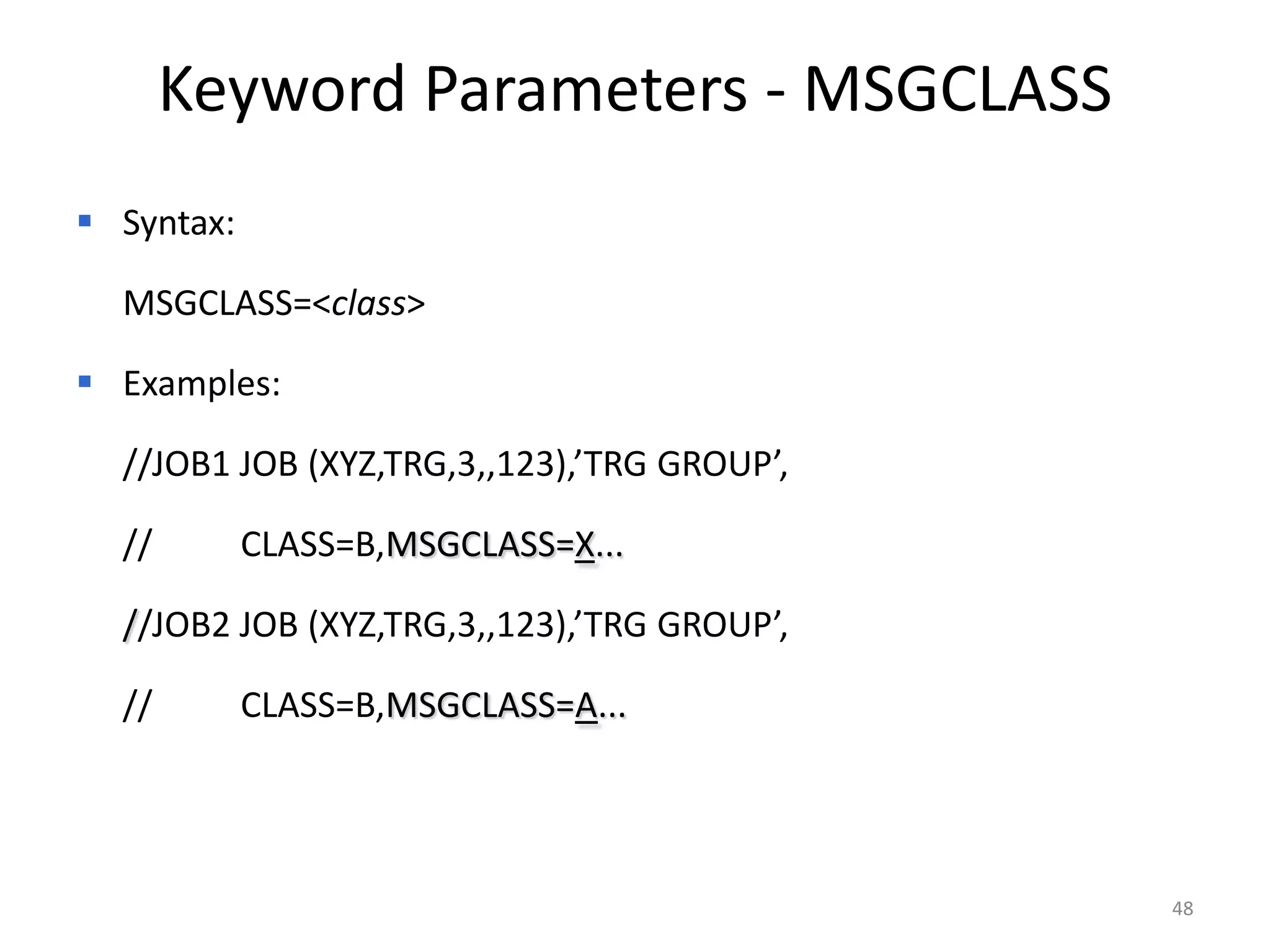 Keyword Parameters - MSGCLASS
 Syntax:

  MSGCLASS=<class>

 Examples:

  //JOB1 JOB (XYZ,TRG,3,,123),’TRG GROUP’,

  //        CLASS=B,MSGCLASS=X...

  //JOB2 JOB (XYZ,TRG,3,,123),’TRG GROUP’,

  //        CLASS=B,MSGCLASS=A...




                                             48
 