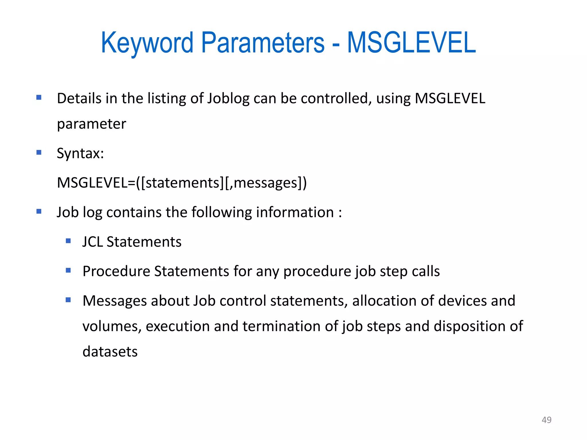 Keyword Parameters - MSGLEVEL
 Details in the listing of Joblog can be controlled, using MSGLEVEL
   parameter
 Syntax:
   MSGLEVEL=([statements][,messages])
 Job log contains the following information :
     JCL Statements
     Procedure Statements for any procedure job step calls
     Messages about Job control statements, allocation of devices and
       volumes, execution and termination of job steps and disposition of
       datasets



                                                                            49
 