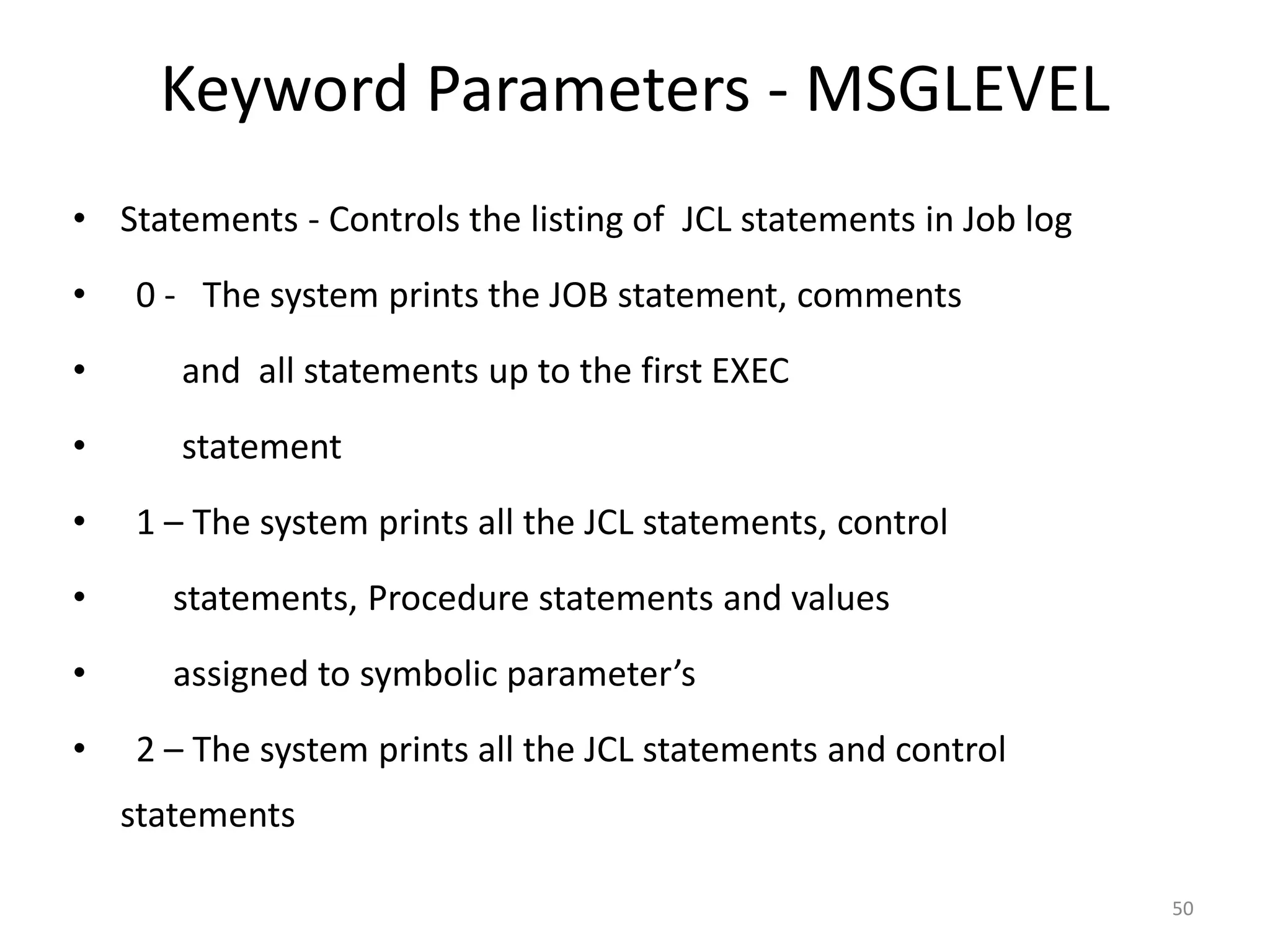 Keyword Parameters - MSGLEVEL
• Statements - Controls the listing of JCL statements in Job log
•   0 - The system prints the JOB statement, comments
•      and all statements up to the first EXEC
•      statement
•   1 – The system prints all the JCL statements, control
•      statements, Procedure statements and values
•      assigned to symbolic parameter’s
•   2 – The system prints all the JCL statements and control
    statements

                                                                   50
 