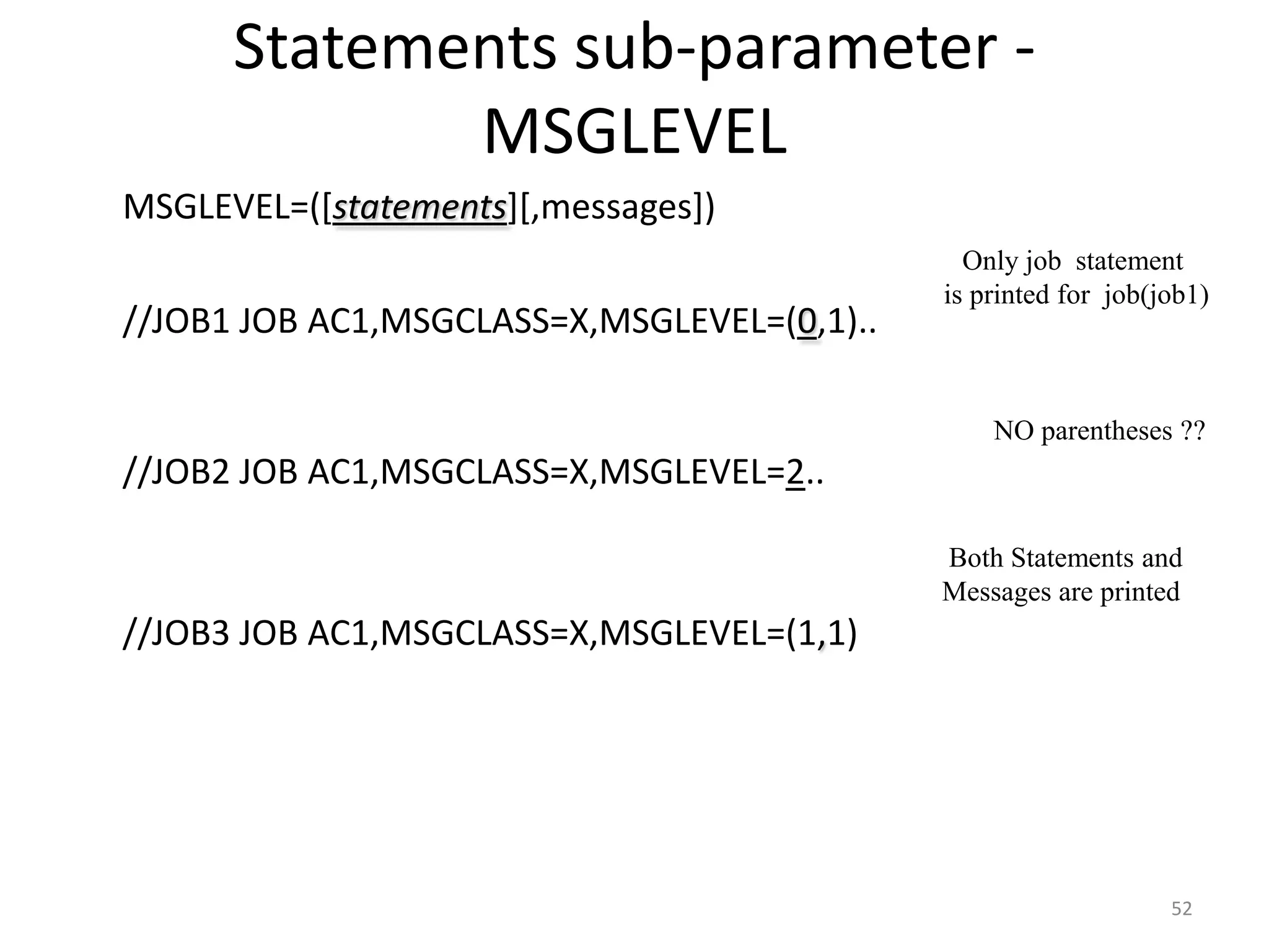 Statements sub-parameter -
               MSGLEVEL
 MSGLEVEL=([statements][,messages])
                                                 Only job statement
                                               is printed for job(job1)
 //JOB1 JOB AC1,MSGCLASS=X,MSGLEVEL=(0,1)..

                                                   NO parentheses ??
 //JOB2 JOB AC1,MSGCLASS=X,MSGLEVEL=2..

                                               Both Statements and
                                               Messages are printed
 //JOB3 JOB AC1,MSGCLASS=X,MSGLEVEL=(1,1)




                                                                   52
 