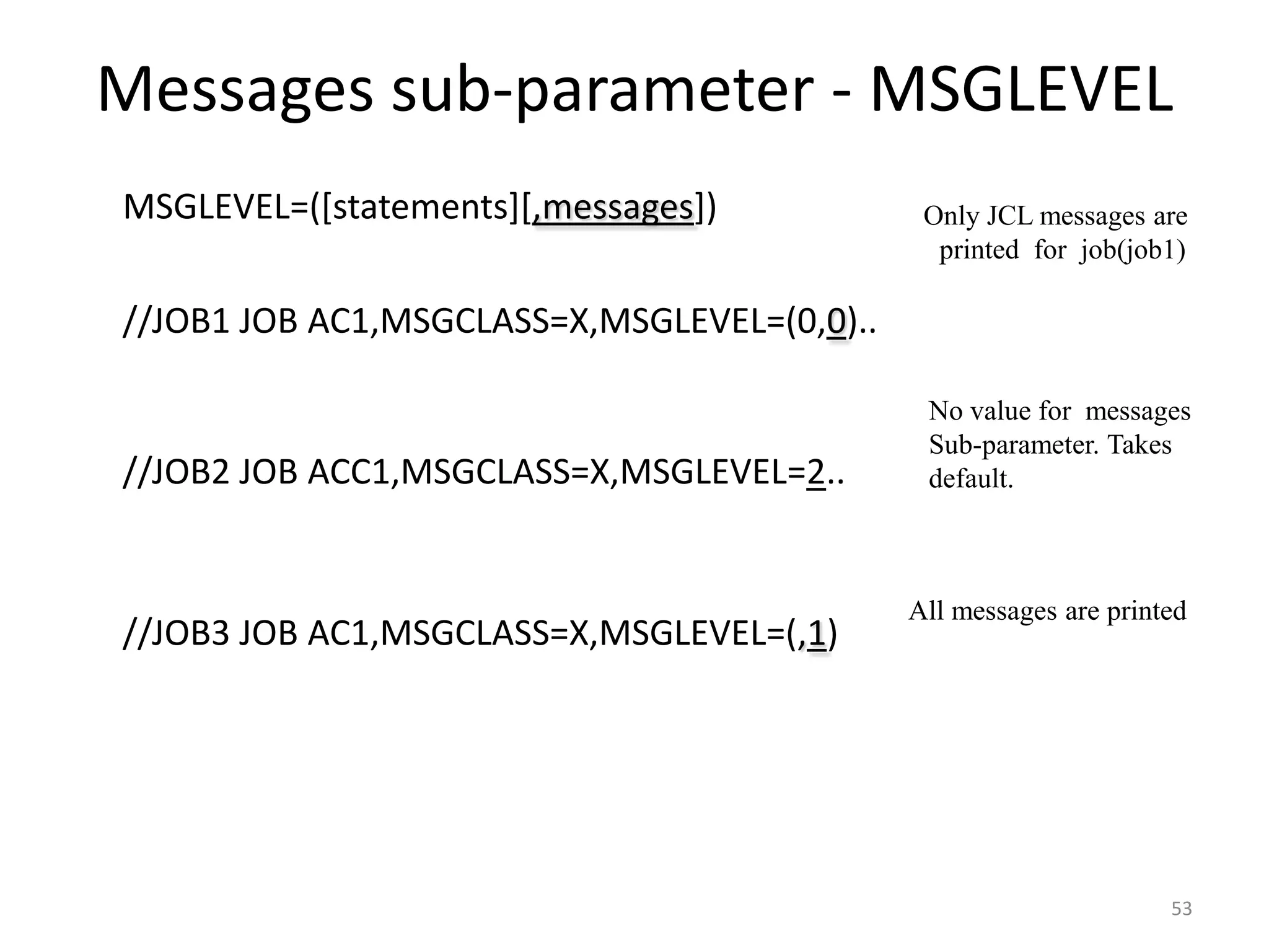 Messages sub-parameter - MSGLEVEL
 MSGLEVEL=([statements][,messages])            Only JCL messages are
                                                 printed for job(job1)

 //JOB1 JOB AC1,MSGCLASS=X,MSGLEVEL=(0,0)..

                                                No value for messages
                                                Sub-parameter. Takes
 //JOB2 JOB ACC1,MSGCLASS=X,MSGLEVEL=2..       default.



                                               All messages are printed
 //JOB3 JOB AC1,MSGCLASS=X,MSGLEVEL=(,1)




                                                                     53
 