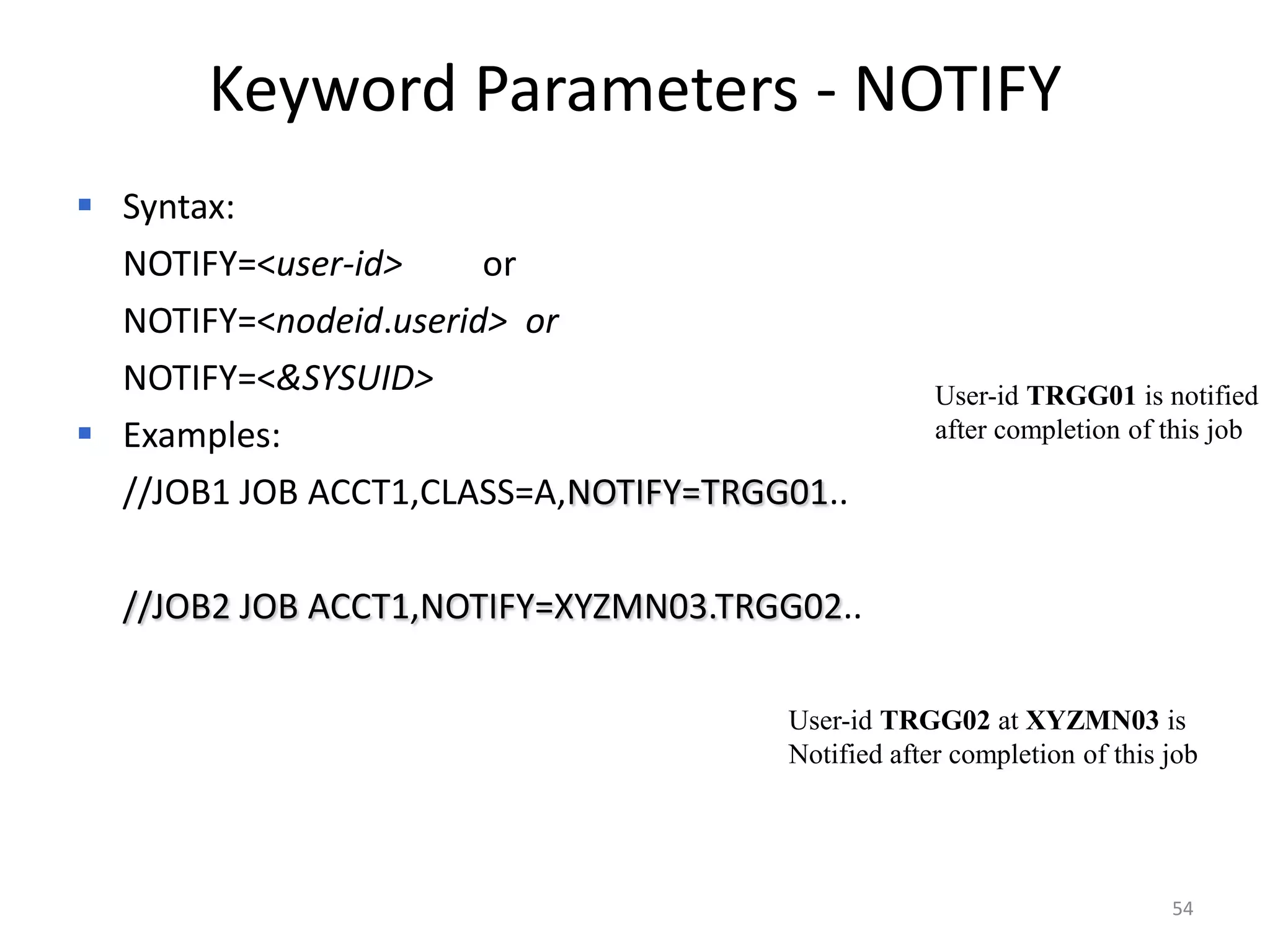 Keyword Parameters - NOTIFY
 Syntax:
 NOTIFY=<user-id>     or
 NOTIFY=<nodeid.userid> or
 NOTIFY=<&SYSUID>                                 User-id TRGG01 is notified
 Examples:                                        after completion of this job

 //JOB1 JOB ACCT1,CLASS=A,NOTIFY=TRGG01..

 //JOB2 JOB ACCT1,NOTIFY=XYZMN03.TRGG02..

                                      User-id TRGG02 at XYZMN03 is
                                      Notified after completion of this job




                                                                        54
 