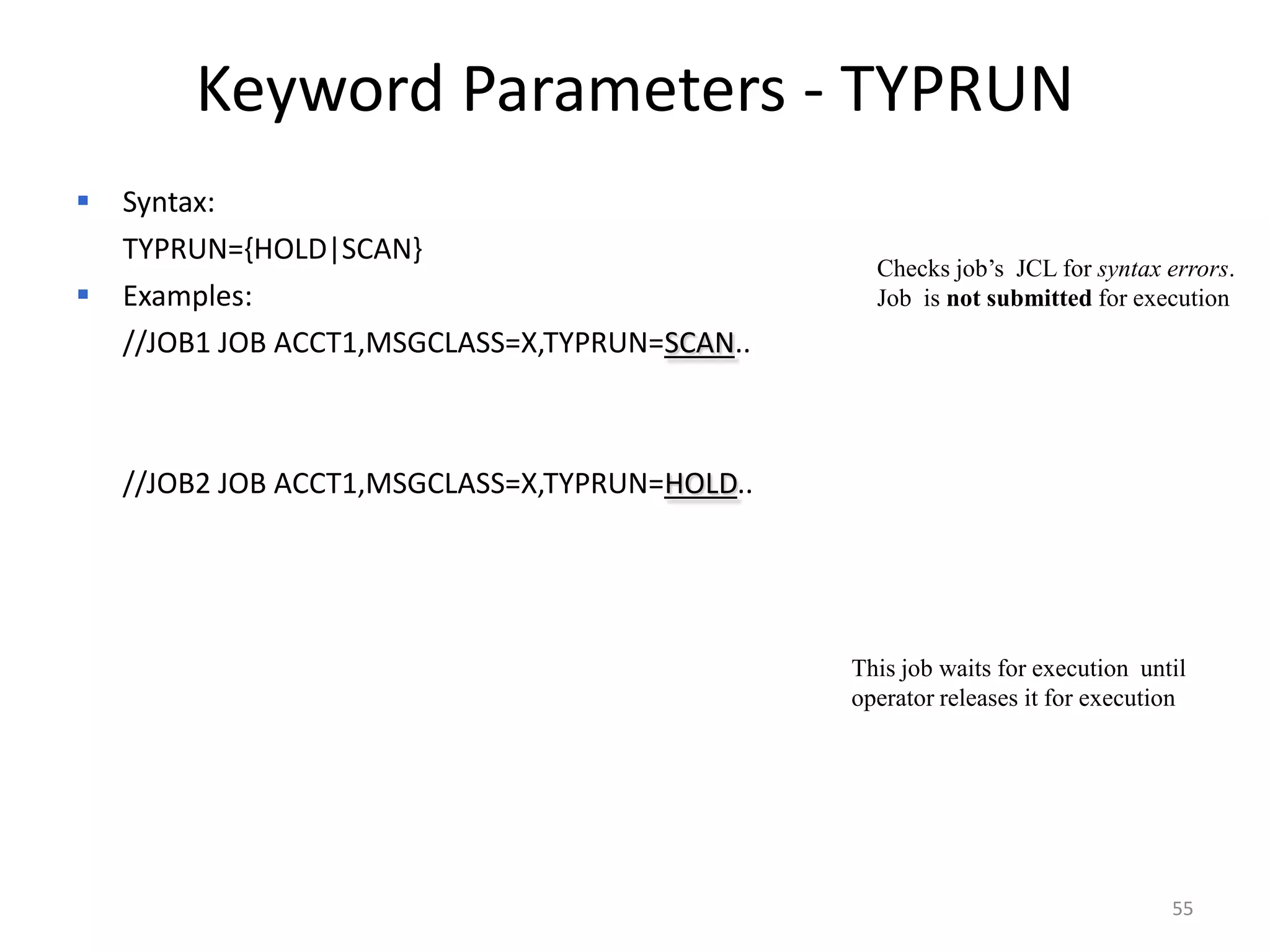 Keyword Parameters - TYPRUN
 Syntax:
 TYPRUN={HOLD|SCAN}
                                                Checks job’s JCL for syntax errors.
 Examples:                                     Job is not submitted for execution
  //JOB1 JOB ACCT1,MSGCLASS=X,TYPRUN=SCAN..



  //JOB2 JOB ACCT1,MSGCLASS=X,TYPRUN=HOLD..




                                              This job waits for execution until
                                              operator releases it for execution




                                                                              55
 