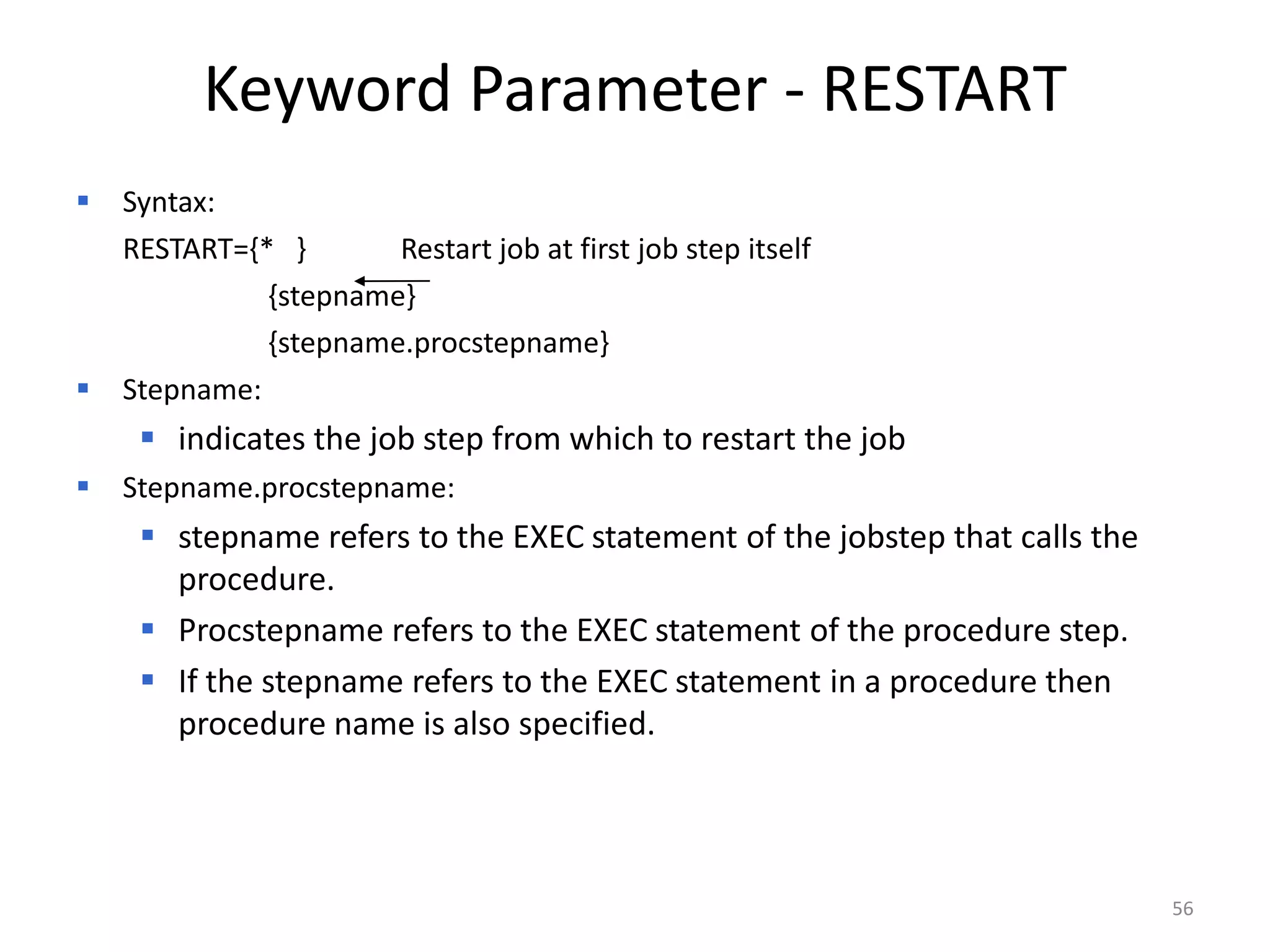Keyword Parameter - RESTART
 Syntax:
 RESTART={* }       Restart job at first job step itself
           {stepname}
           {stepname.procstepname}
 Stepname:
      indicates the job step from which to restart the job
   Stepname.procstepname:
      stepname refers to the EXEC statement of the jobstep that calls the
       procedure.
      Procstepname refers to the EXEC statement of the procedure step.
      If the stepname refers to the EXEC statement in a procedure then
       procedure name is also specified.




                                                                             56
 