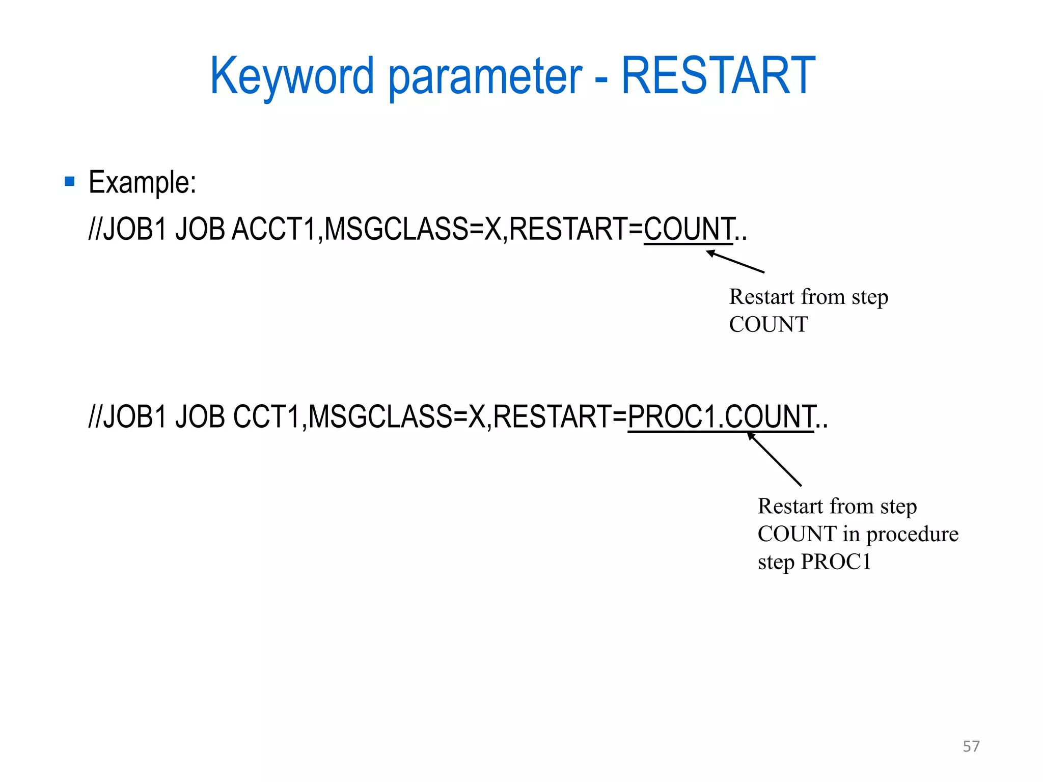 Keyword parameter - RESTART
 Example:
  //JOB1 JOB ACCT1,MSGCLASS=X,RESTART=COUNT..

                                           Restart from step
                                           COUNT



 //JOB1 JOB CCT1,MSGCLASS=X,RESTART=PROC1.COUNT..

                                                Restart from step
                                                COUNT in procedure
                                                step PROC1




                                                                     57
 