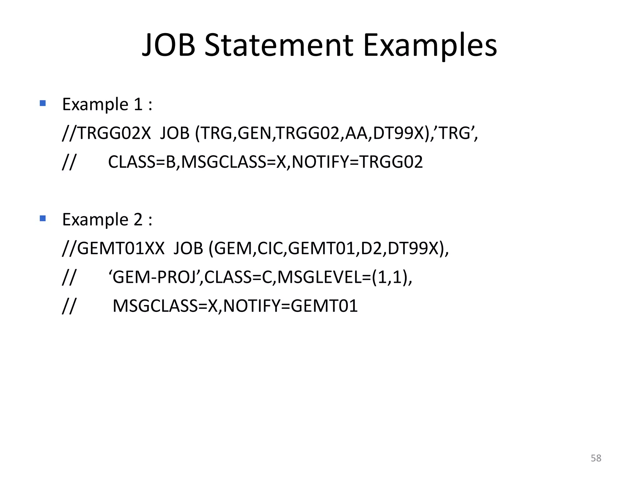 JOB Statement Examples
 Example 1 :
  //TRGG02X JOB (TRG,GEN,TRGG02,AA,DT99X),’TRG’,
  //   CLASS=B,MSGCLASS=X,NOTIFY=TRGG02

 Example 2 :
  //GEMT01XX JOB (GEM,CIC,GEMT01,D2,DT99X),
  //   ‘GEM-PROJ’,CLASS=C,MSGLEVEL=(1,1),
  //    MSGCLASS=X,NOTIFY=GEMT01




                                                   58
 