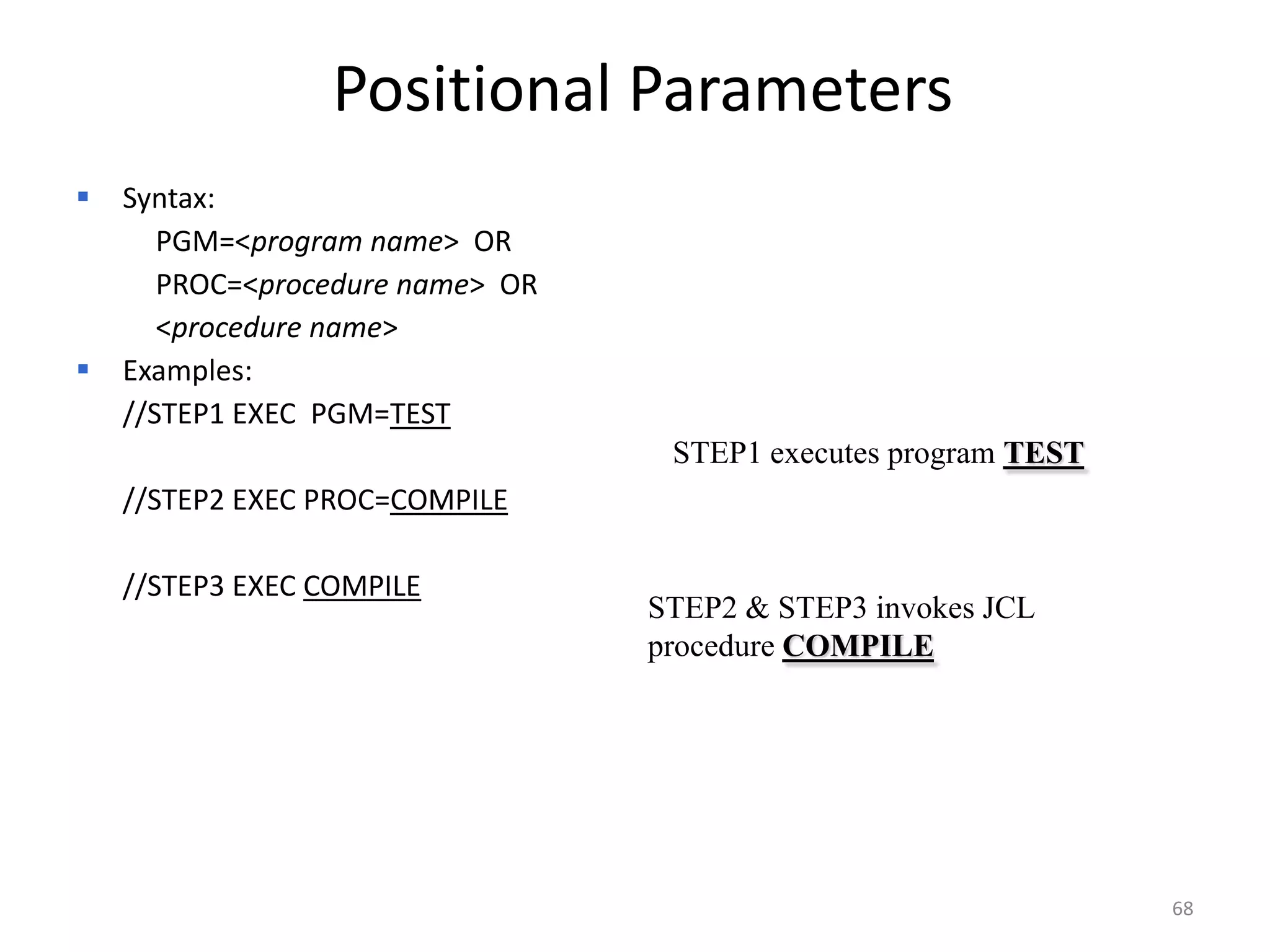Positional Parameters
   Syntax:
       PGM=<program name> OR
       PROC=<procedure name> OR
       <procedure name>
   Examples:
    //STEP1 EXEC PGM=TEST
                                   STEP1 executes program TEST
    //STEP2 EXEC PROC=COMPILE

    //STEP3 EXEC COMPILE
                                  STEP2 & STEP3 invokes JCL
                                  procedure COMPILE




                                                                 68
 