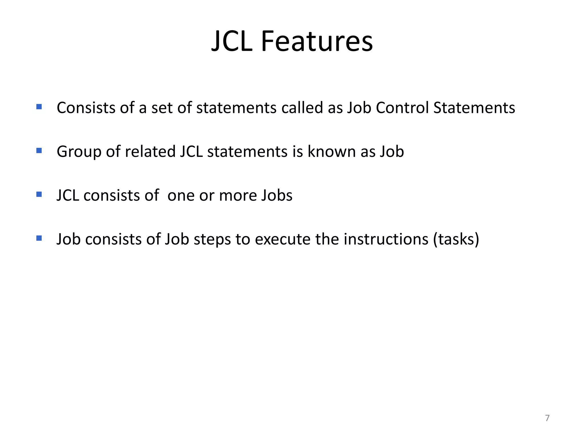 JCL Features
 Consists of a set of statements called as Job Control Statements

 Group of related JCL statements is known as Job

 JCL consists of one or more Jobs

 Job consists of Job steps to execute the instructions (tasks)




                                                                     7
 