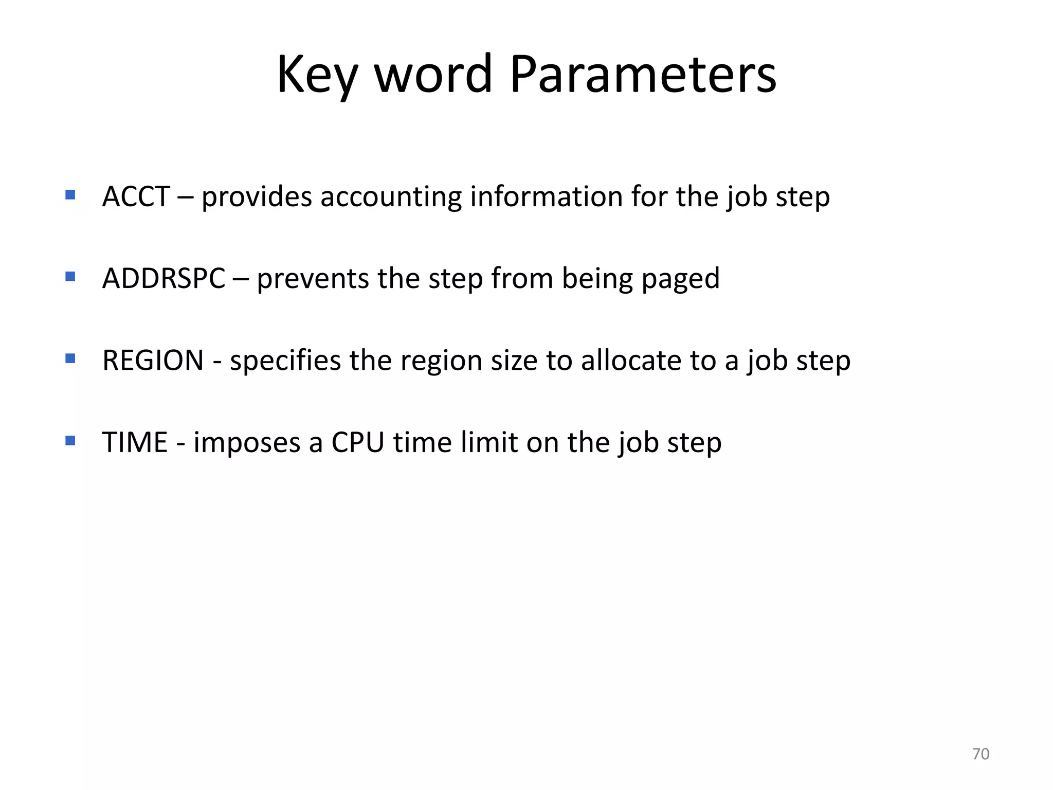 Key word Parameters
 ACCT – provides accounting information for the job step

 ADDRSPC – prevents the step from being paged

 REGION - specifies the region size to allocate to a job step

 TIME - imposes a CPU time limit on the job step




                                                                 70
 