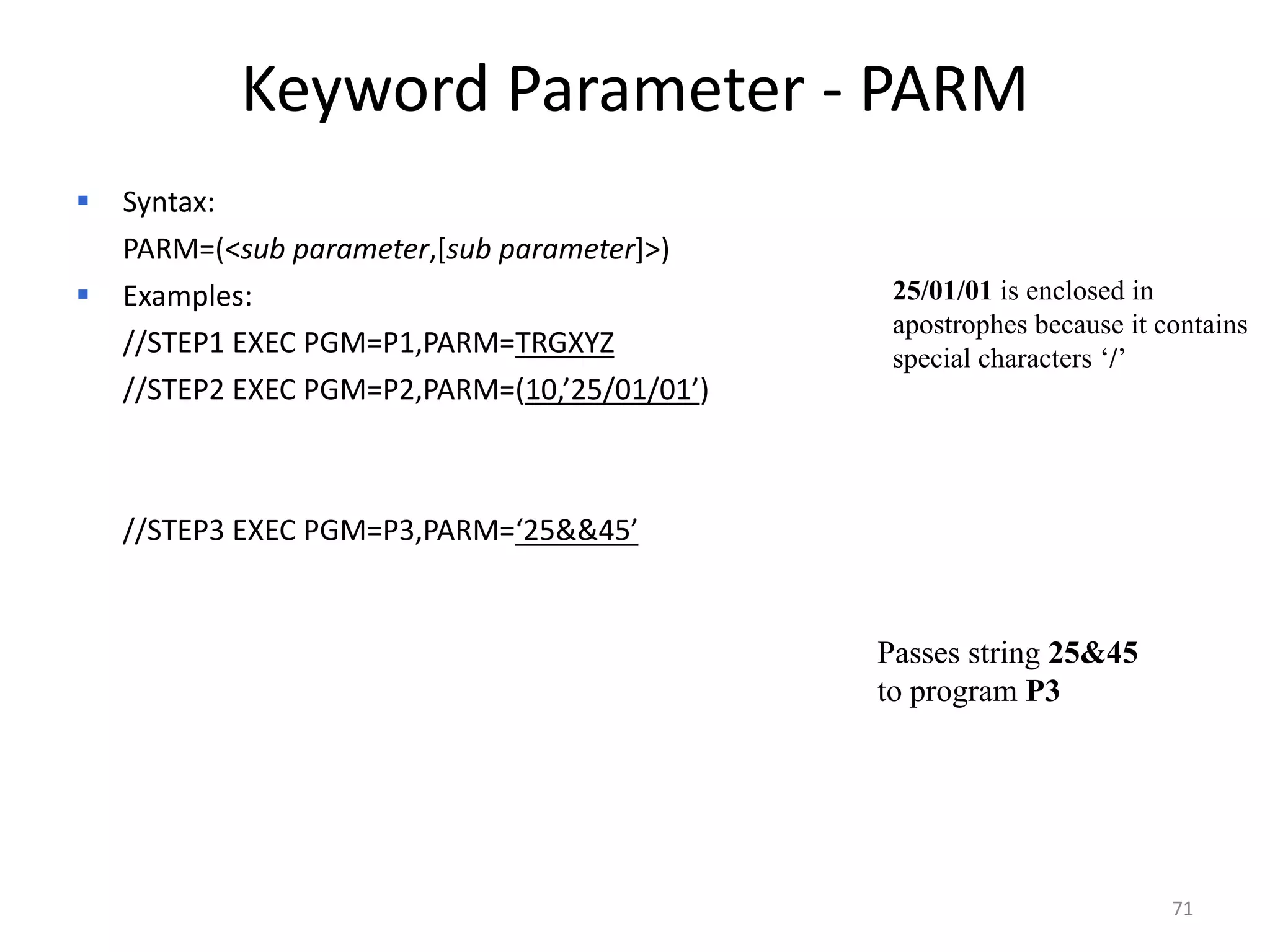 Keyword Parameter - PARM
   Syntax:
    PARM=(<sub parameter,[sub parameter]>)
   Examples:                                   25/01/01 is enclosed in
                                                apostrophes because it contains
    //STEP1 EXEC PGM=P1,PARM=TRGXYZ             special characters ‘/’
    //STEP2 EXEC PGM=P2,PARM=(10,’25/01/01’)



    //STEP3 EXEC PGM=P3,PARM=‘25&&45’


                                               Passes string 25&45
                                               to program P3




                                                                        71
 