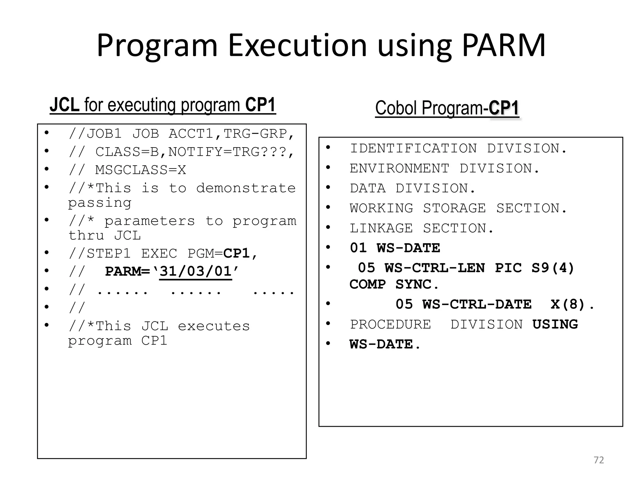 Program Execution using PARM
    JCL for executing program CP1         Cobol Program-CP1
•     //JOB1 JOB ACCT1,TRG-GRP,
•     // CLASS=B,NOTIFY=TRG???,     •   IDENTIFICATION DIVISION.
•     // MSGCLASS=X                 •   ENVIRONMENT DIVISION.
•     //*This is to demonstrate     •   DATA DIVISION.
      passing                       •   WORKING STORAGE SECTION.
•     //* parameters to program     •   LINKAGE SECTION.
      thru JCL
•     //STEP1 EXEC PGM=CP1,         •   01 WS-DATE
•     // PARM=‘31/03/01’            •    05 WS-CTRL-LEN PIC S9(4)
•     // ...... ......     .....        COMP SYNC.
•     //                            •        05 WS-CTRL-DATE X(8).
•     //*This JCL executes          •   PROCEDURE DIVISION USING
      program CP1                   •   WS-DATE.




                                                                 72
 
