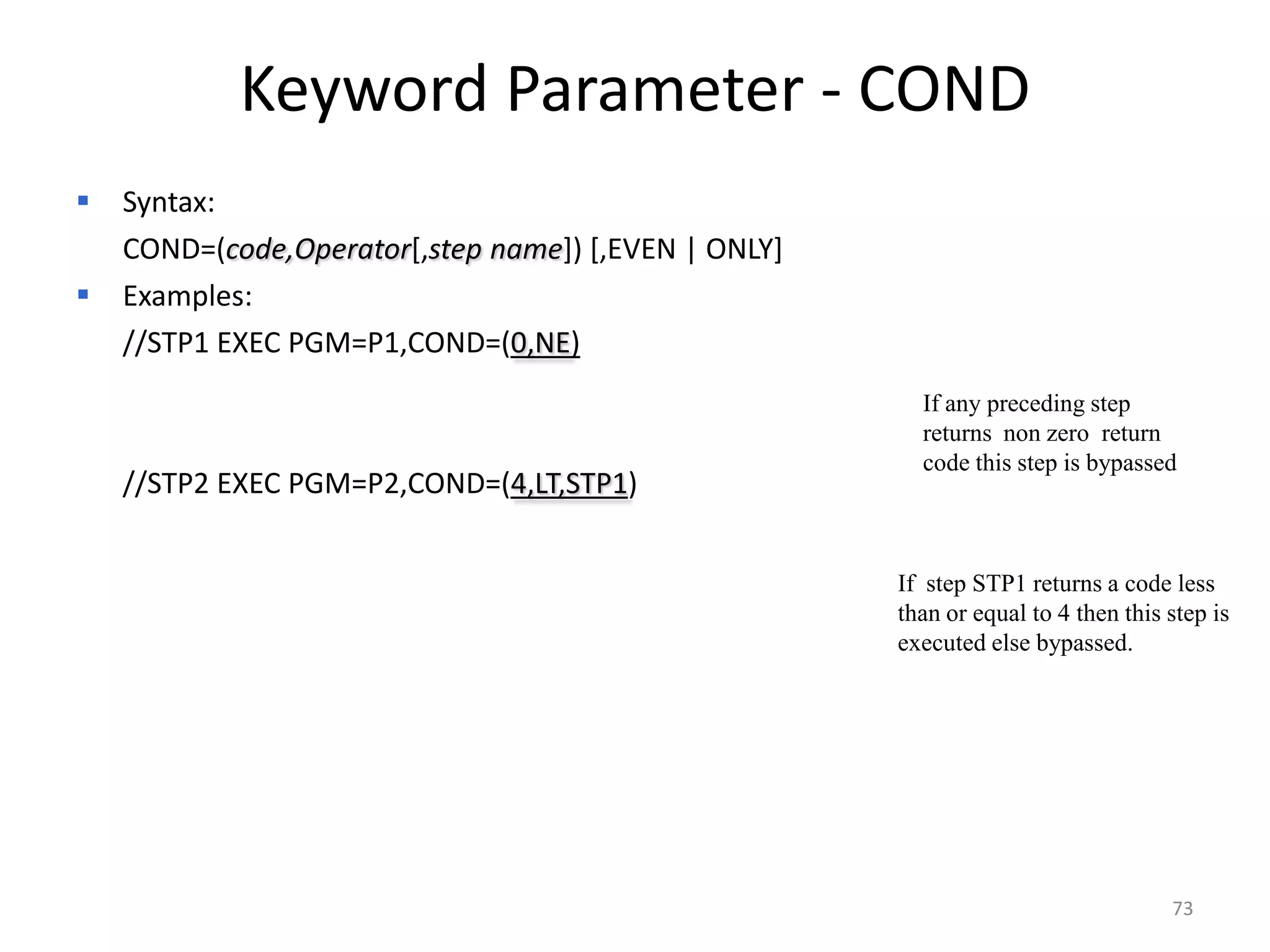 Keyword Parameter - COND
 Syntax:
 COND=(code,Operator[,step name]) [,EVEN | ONLY]
 Examples:
  //STP1 EXEC PGM=P1,COND=(0,NE)
                                                      If any preceding step
                                                      returns non zero return
                                                      code this step is bypassed
   //STP2 EXEC PGM=P2,COND=(4,LT,STP1)


                                                    If step STP1 returns a code less
                                                    than or equal to 4 then this step is
                                                    executed else bypassed.




                                                                                 73
 