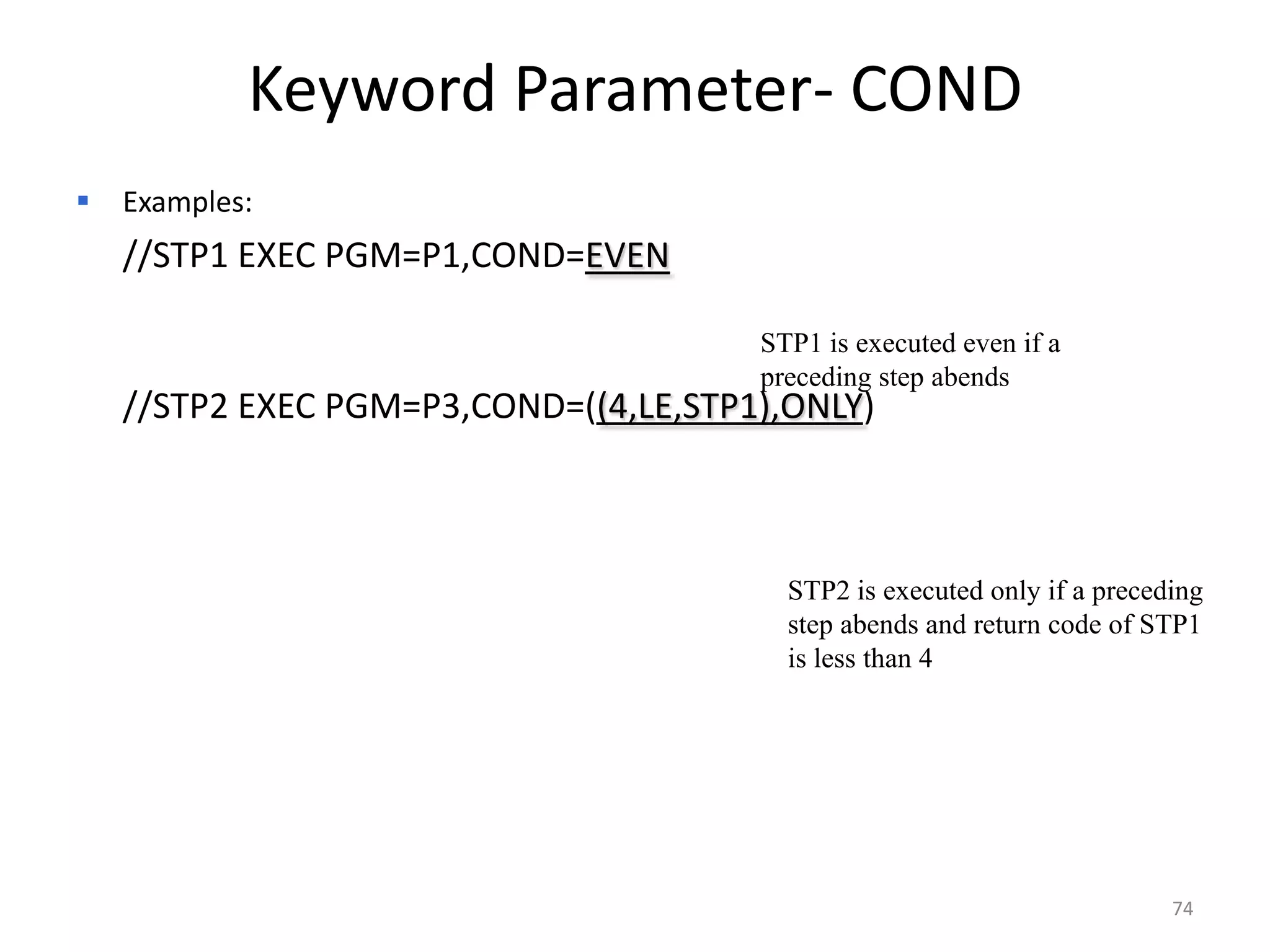 Keyword Parameter- COND
   Examples:
    //STP1 EXEC PGM=P1,COND=EVEN

                                       STP1 is executed even if a
                                       preceding step abends
    //STP2 EXEC PGM=P3,COND=((4,LE,STP1),ONLY)



                                         STP2 is executed only if a preceding
                                         step abends and return code of STP1
                                         is less than 4




                                                                          74
 