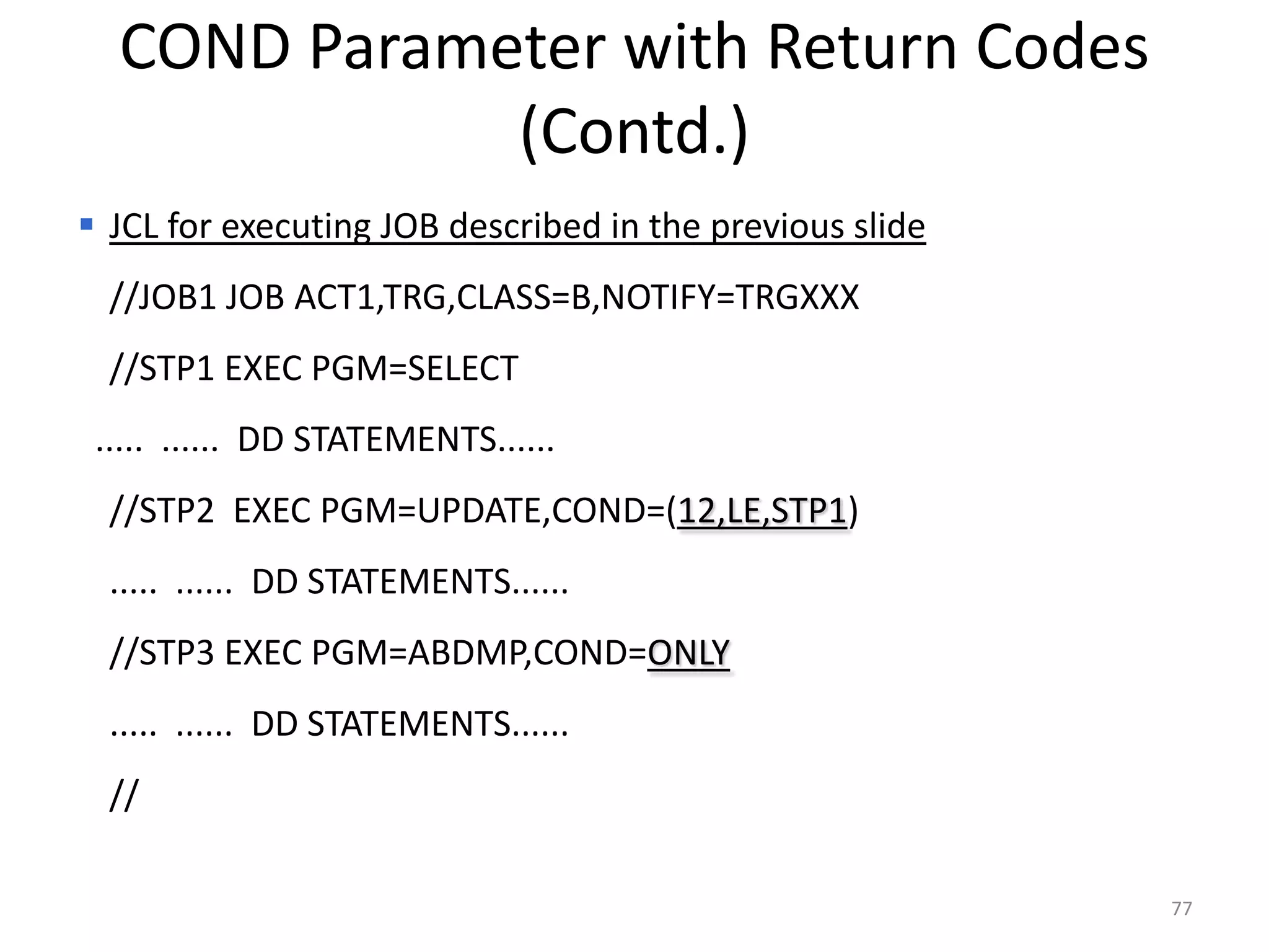 COND Parameter with Return Codes
             (Contd.)
 JCL for executing JOB described in the previous slide
  //JOB1 JOB ACT1,TRG,CLASS=B,NOTIFY=TRGXXX
  //STP1 EXEC PGM=SELECT
 ..... ...... DD STATEMENTS......
  //STP2 EXEC PGM=UPDATE,COND=(12,LE,STP1)
  ..... ...... DD STATEMENTS......
  //STP3 EXEC PGM=ABDMP,COND=ONLY
  ..... ...... DD STATEMENTS......
  //

                                                          77
 
