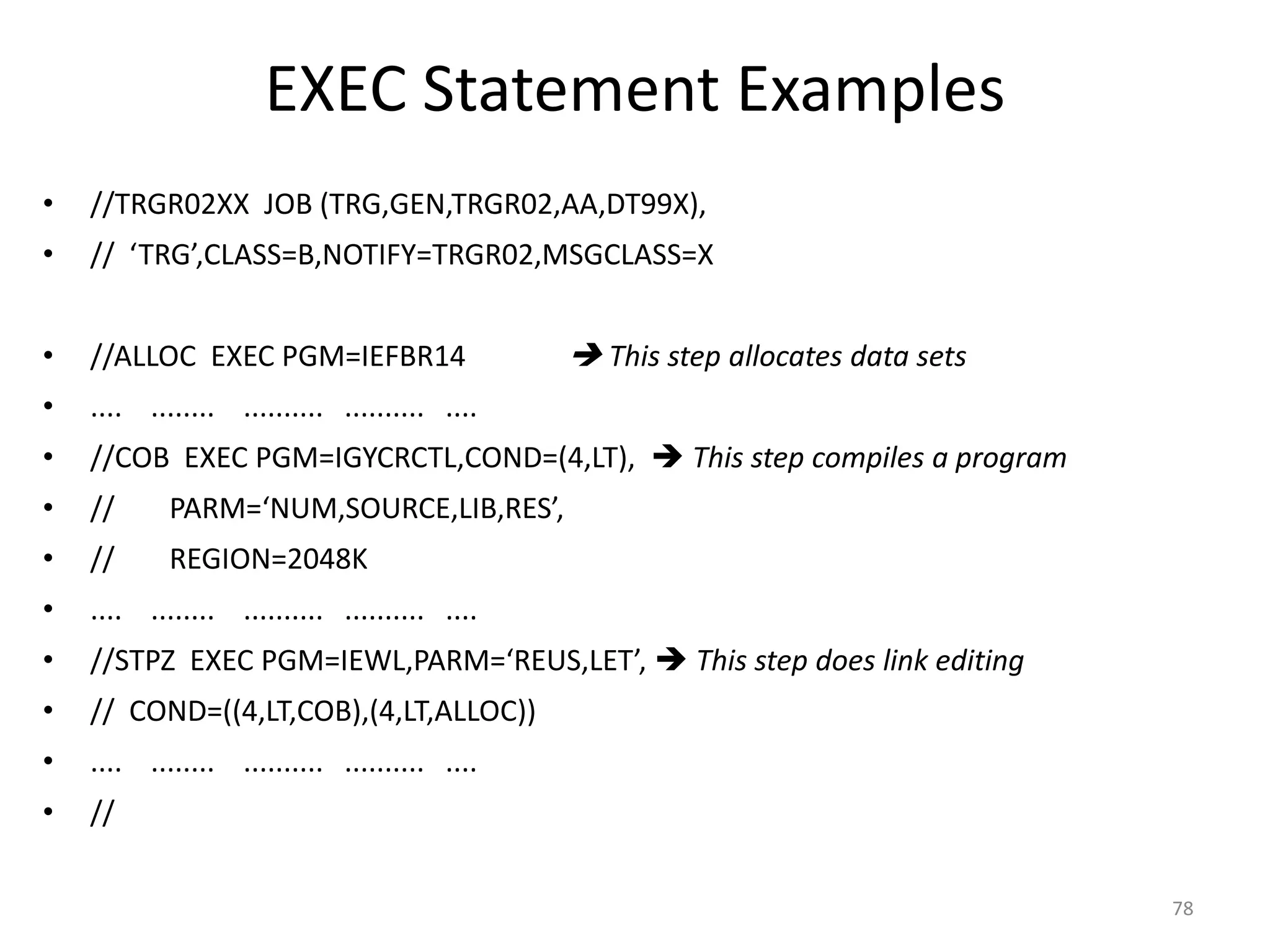 EXEC Statement Examples
•   //TRGR02XX JOB (TRG,GEN,TRGR02,AA,DT99X),
•   // ‘TRG’,CLASS=B,NOTIFY=TRGR02,MSGCLASS=X


•   //ALLOC EXEC PGM=IEFBR14                    This step allocates data sets
•   .... ........ .......... .......... ....
•   //COB EXEC PGM=IGYCRCTL,COND=(4,LT),  This step compiles a program
•   //      PARM=‘NUM,SOURCE,LIB,RES’,
•   //      REGION=2048K
•   .... ........ .......... .......... ....
•   //STPZ EXEC PGM=IEWL,PARM=‘REUS,LET’,  This step does link editing
•   // COND=((4,LT,COB),(4,LT,ALLOC))
•   .... ........ .......... .......... ....
•   //

                                                                                 78
 