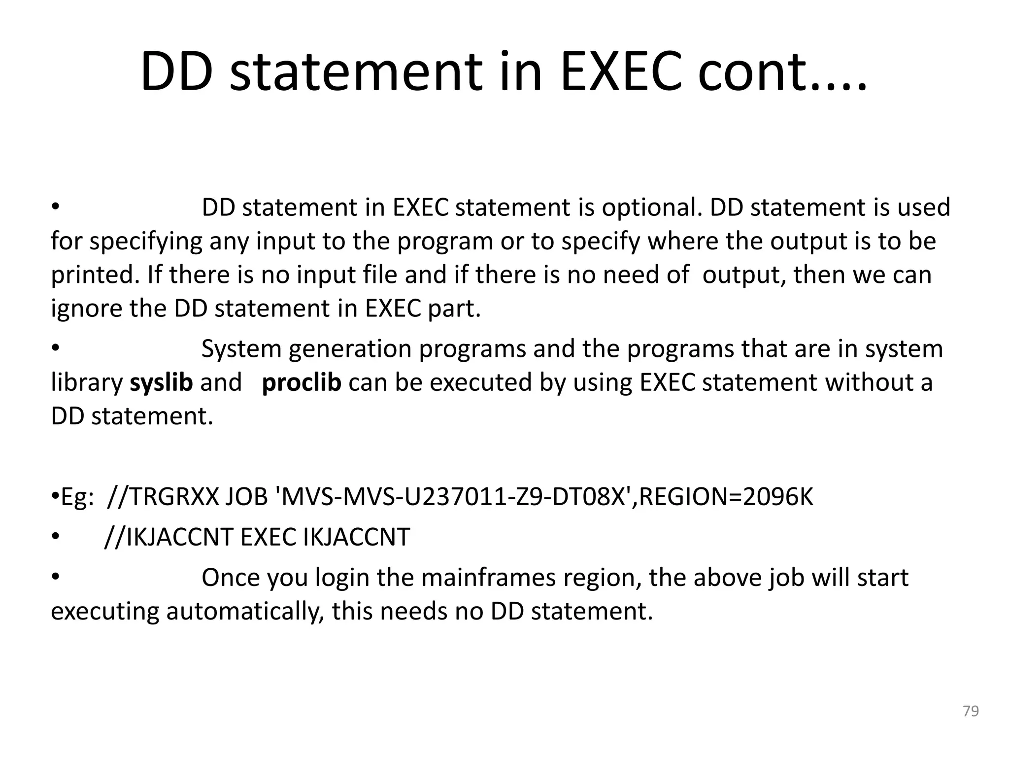 DD statement in EXEC cont....

•              DD statement in EXEC statement is optional. DD statement is used
for specifying any input to the program or to specify where the output is to be
printed. If there is no input file and if there is no need of output, then we can
ignore the DD statement in EXEC part.
•              System generation programs and the programs that are in system
library syslib and proclib can be executed by using EXEC statement without a
DD statement.

•Eg: //TRGRXX JOB 'MVS-MVS-U237011-Z9-DT08X',REGION=2096K
•    //IKJACCNT EXEC IKJACCNT
•            Once you login the mainframes region, the above job will start
executing automatically, this needs no DD statement.


                                                                                    79
 