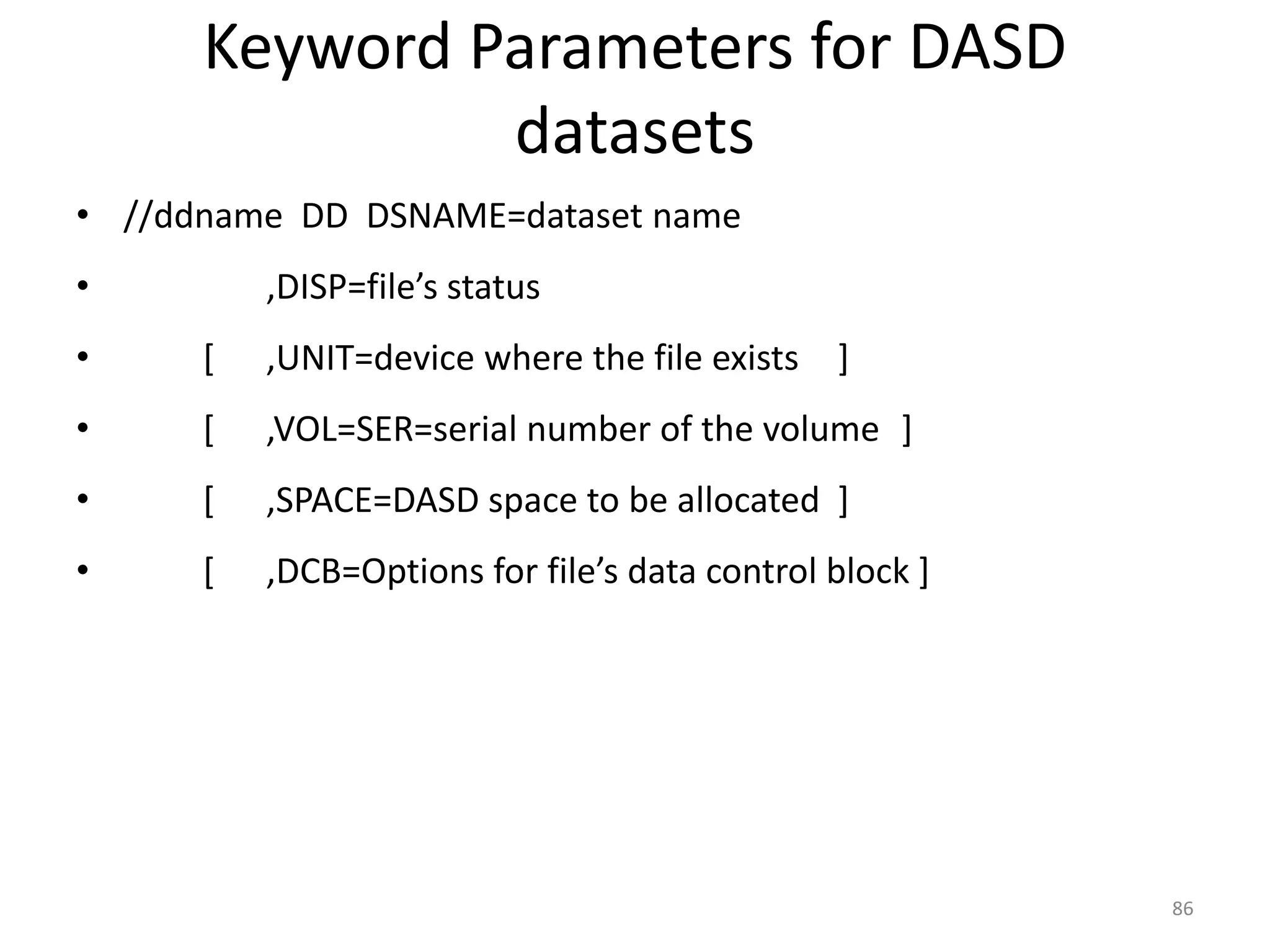 Keyword Parameters for DASD
               datasets
• //ddname DD DSNAME=dataset name
•         ,DISP=file’s status
•     [   ,UNIT=device where the file exists ]
•     [   ,VOL=SER=serial number of the volume ]
•     [   ,SPACE=DASD space to be allocated ]
•     [   ,DCB=Options for file’s data control block ]




                                                         86
 