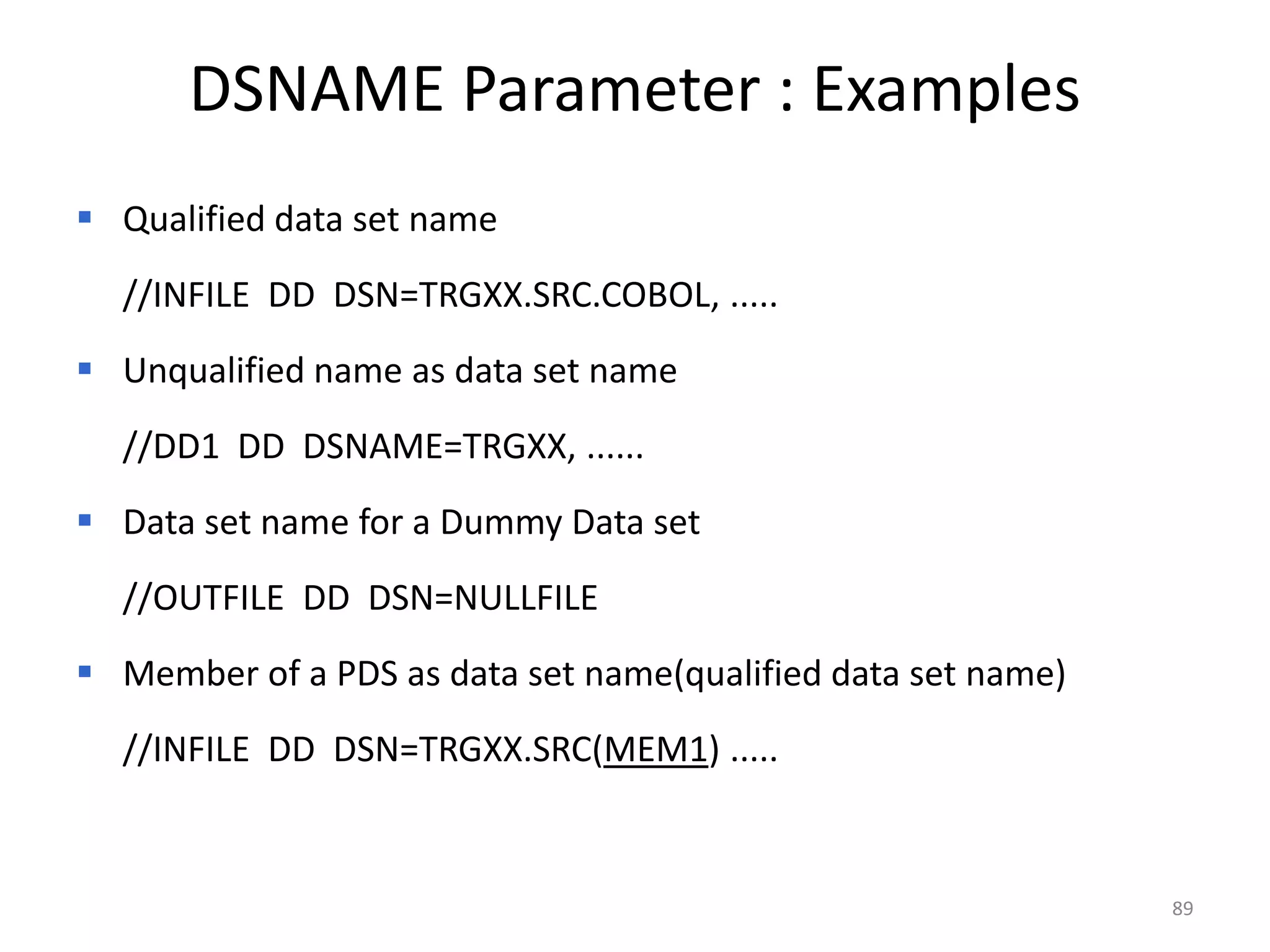 DSNAME Parameter : Examples
 Qualified data set name
  //INFILE DD DSN=TRGXX.SRC.COBOL, .....
 Unqualified name as data set name
  //DD1 DD DSNAME=TRGXX, ......
 Data set name for a Dummy Data set
  //OUTFILE DD DSN=NULLFILE
 Member of a PDS as data set name(qualified data set name)
  //INFILE DD DSN=TRGXX.SRC(MEM1) .....


                                                              89
 