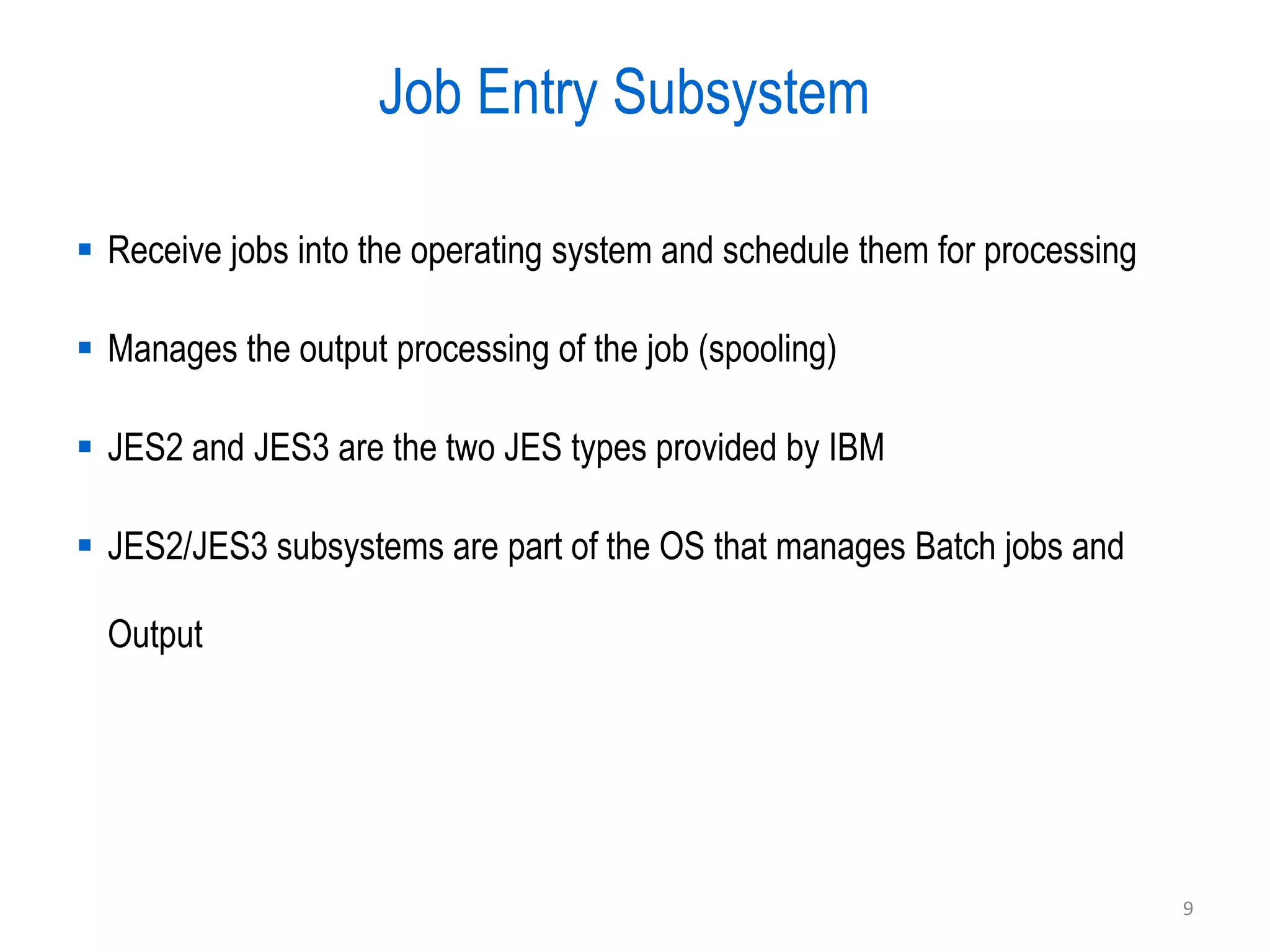 Job Entry Subsystem

 Receive jobs into the operating system and schedule them for processing

 Manages the output processing of the job (spooling)

 JES2 and JES3 are the two JES types provided by IBM

 JES2/JES3 subsystems are part of the OS that manages Batch jobs and

  Output




                                                                            9
 