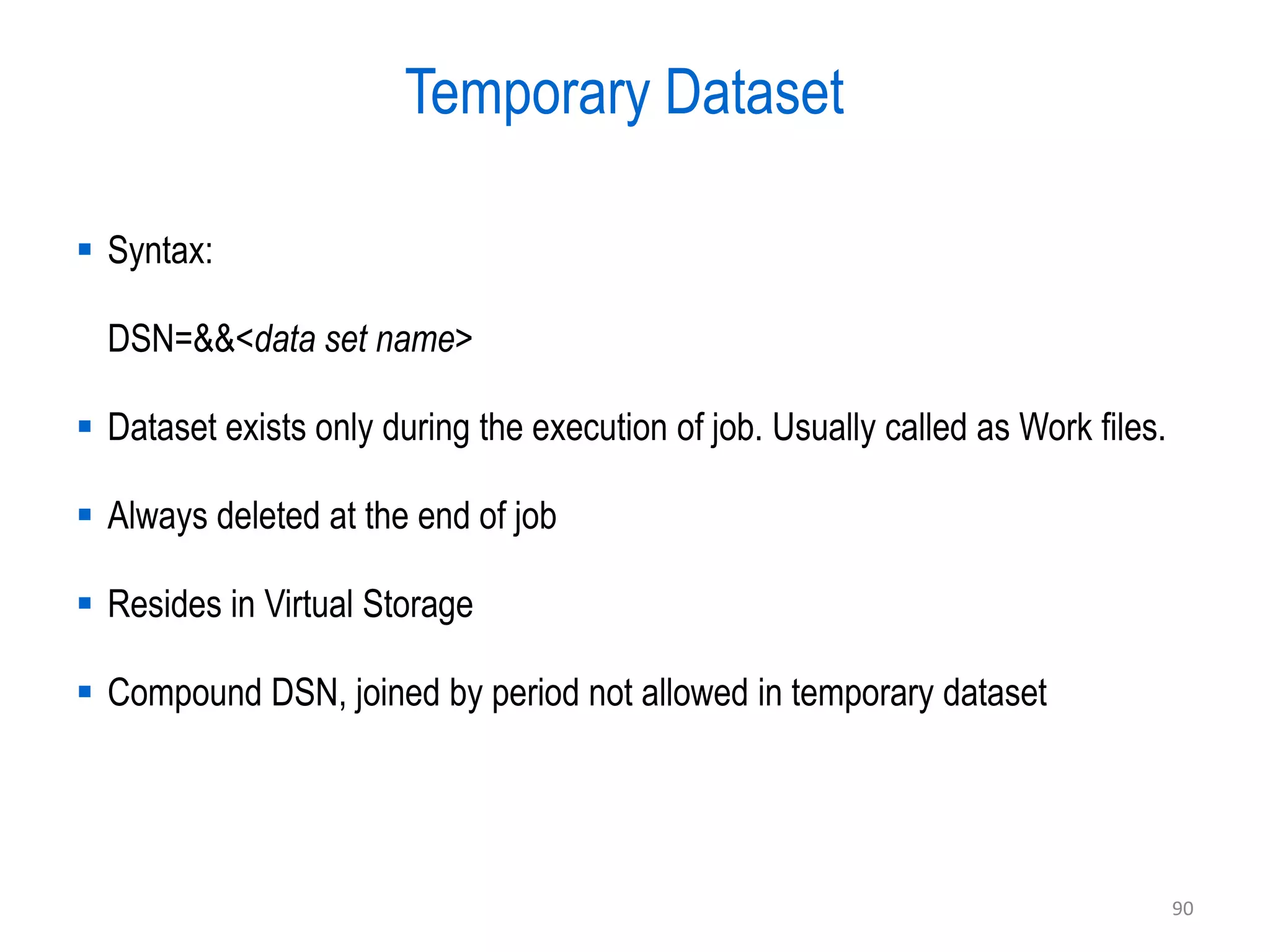 Temporary Dataset

 Syntax:

  DSN=&&<data set name>

 Dataset exists only during the execution of job. Usually called as Work files.

 Always deleted at the end of job

 Resides in Virtual Storage

 Compound DSN, joined by period not allowed in temporary dataset




                                                                                   90
 