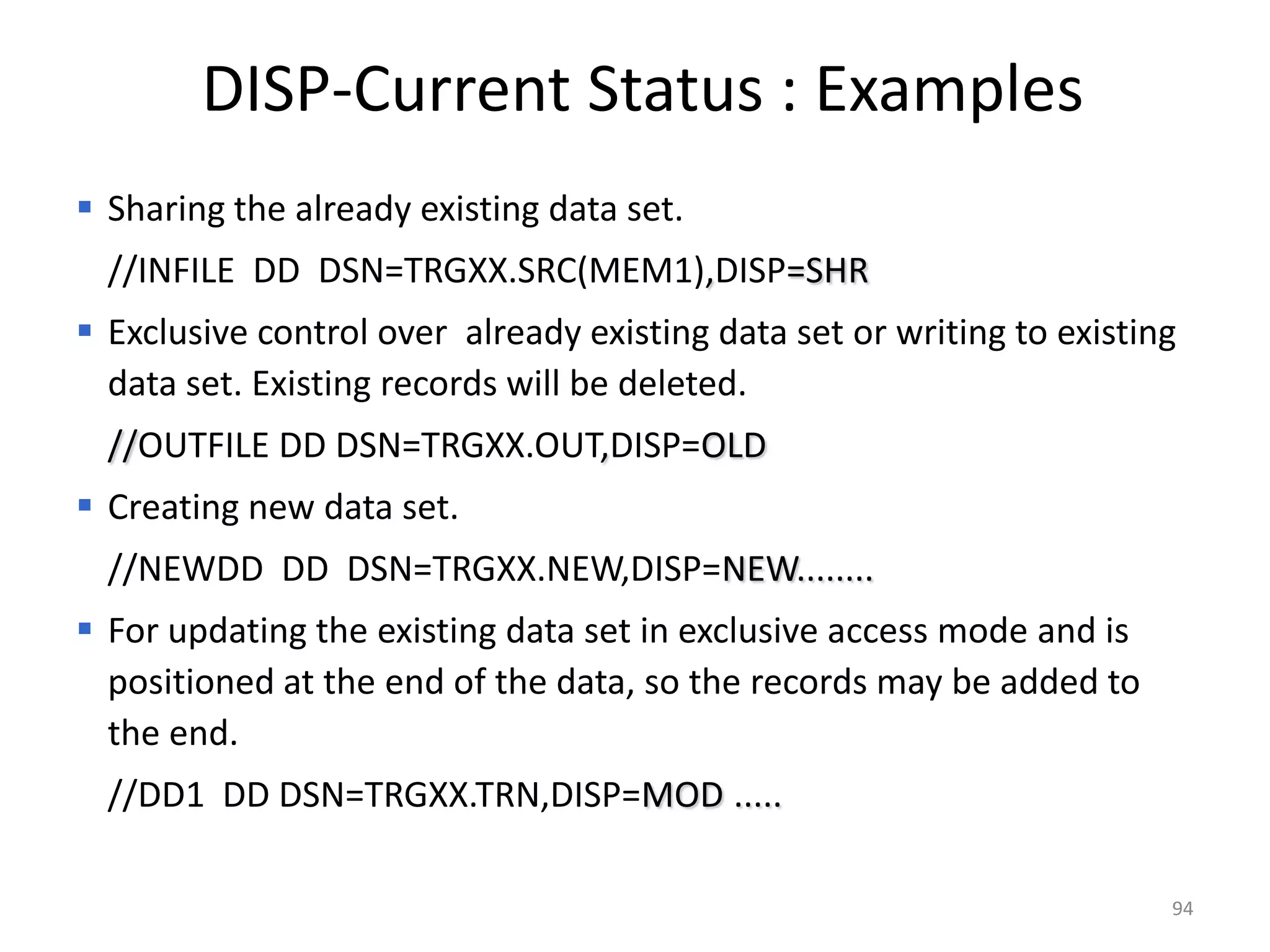 DISP-Current Status : Examples
 Sharing the already existing data set.
  //INFILE DD DSN=TRGXX.SRC(MEM1),DISP=SHR
 Exclusive control over already existing data set or writing to existing
  data set. Existing records will be deleted.
  //OUTFILE DD DSN=TRGXX.OUT,DISP=OLD
 Creating new data set.
  //NEWDD DD DSN=TRGXX.NEW,DISP=NEW........
 For updating the existing data set in exclusive access mode and is
  positioned at the end of the data, so the records may be added to
  the end.
  //DD1 DD DSN=TRGXX.TRN,DISP=MOD .....

                                                                        94
 