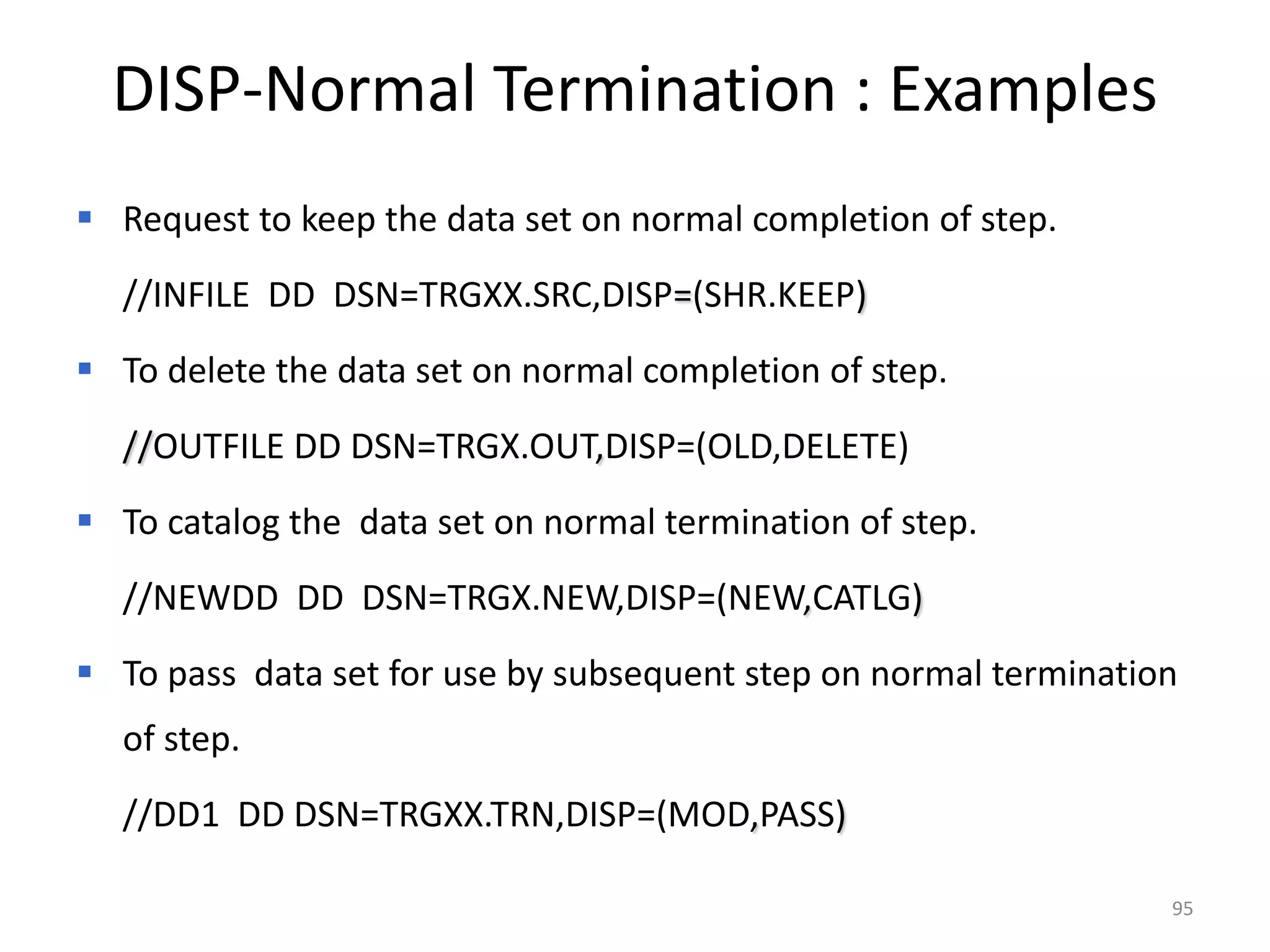 DISP-Normal Termination : Examples
 Request to keep the data set on normal completion of step.
  //INFILE DD DSN=TRGXX.SRC,DISP=(SHR.KEEP)
 To delete the data set on normal completion of step.
  //OUTFILE DD DSN=TRGX.OUT,DISP=(OLD,DELETE)
 To catalog the data set on normal termination of step.
  //NEWDD DD DSN=TRGX.NEW,DISP=(NEW,CATLG)
 To pass data set for use by subsequent step on normal termination
  of step.
  //DD1 DD DSN=TRGXX.TRN,DISP=(MOD,PASS)

                                                                  95
 