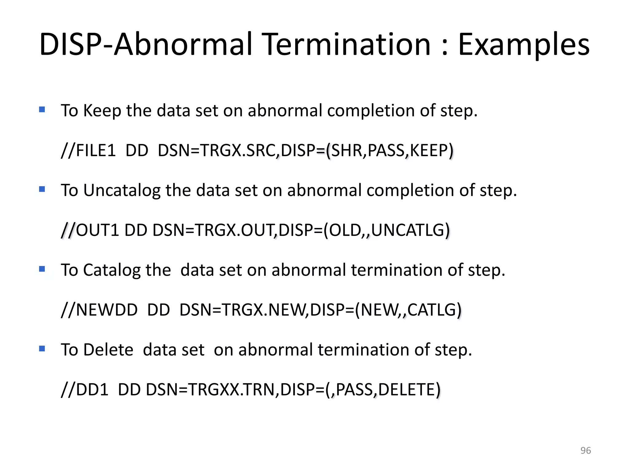 DISP-Abnormal Termination : Examples
 To Keep the data set on abnormal completion of step.

  //FILE1 DD DSN=TRGX.SRC,DISP=(SHR,PASS,KEEP)

 To Uncatalog the data set on abnormal completion of step.

  //OUT1 DD DSN=TRGX.OUT,DISP=(OLD,,UNCATLG)

 To Catalog the data set on abnormal termination of step.

  //NEWDD DD DSN=TRGX.NEW,DISP=(NEW,,CATLG)

 To Delete data set on abnormal termination of step.

  //DD1 DD DSN=TRGXX.TRN,DISP=(,PASS,DELETE)


                                                              96
 