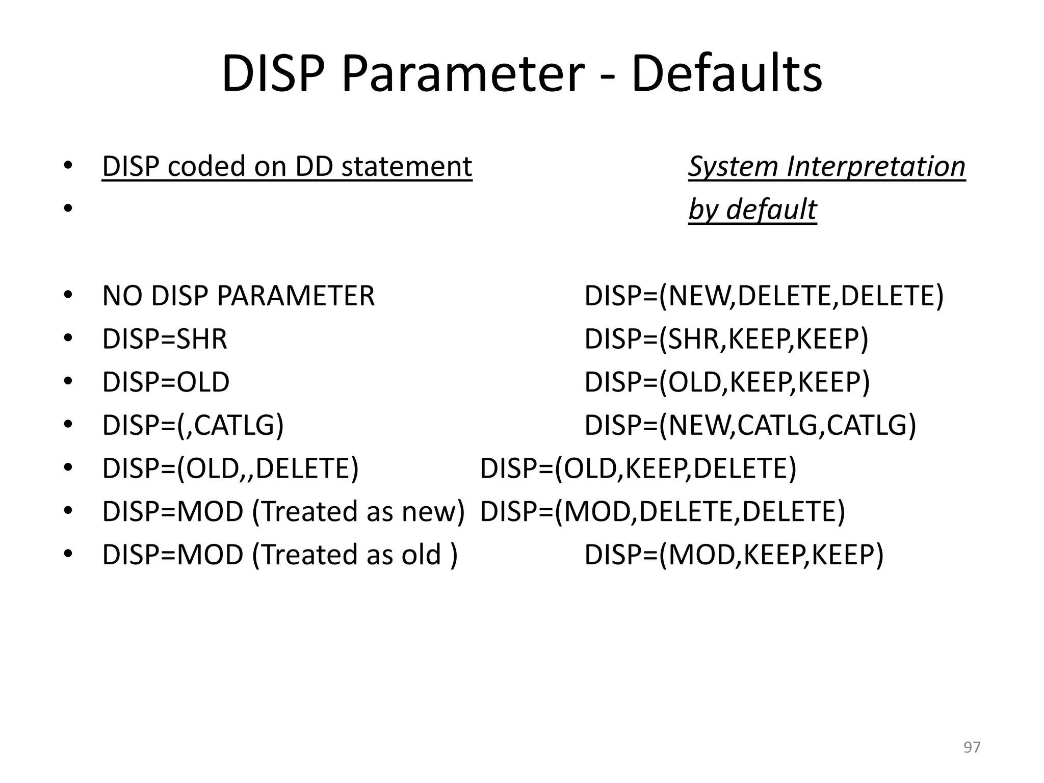 DISP Parameter - Defaults
• DISP coded on DD statement                System Interpretation
•                                           by default

•   NO DISP PARAMETER                 DISP=(NEW,DELETE,DELETE)
•   DISP=SHR                          DISP=(SHR,KEEP,KEEP)
•   DISP=OLD                          DISP=(OLD,KEEP,KEEP)
•   DISP=(,CATLG)                     DISP=(NEW,CATLG,CATLG)
•   DISP=(OLD,,DELETE)         DISP=(OLD,KEEP,DELETE)
•   DISP=MOD (Treated as new) DISP=(MOD,DELETE,DELETE)
•   DISP=MOD (Treated as old )        DISP=(MOD,KEEP,KEEP)




                                                                 97
 