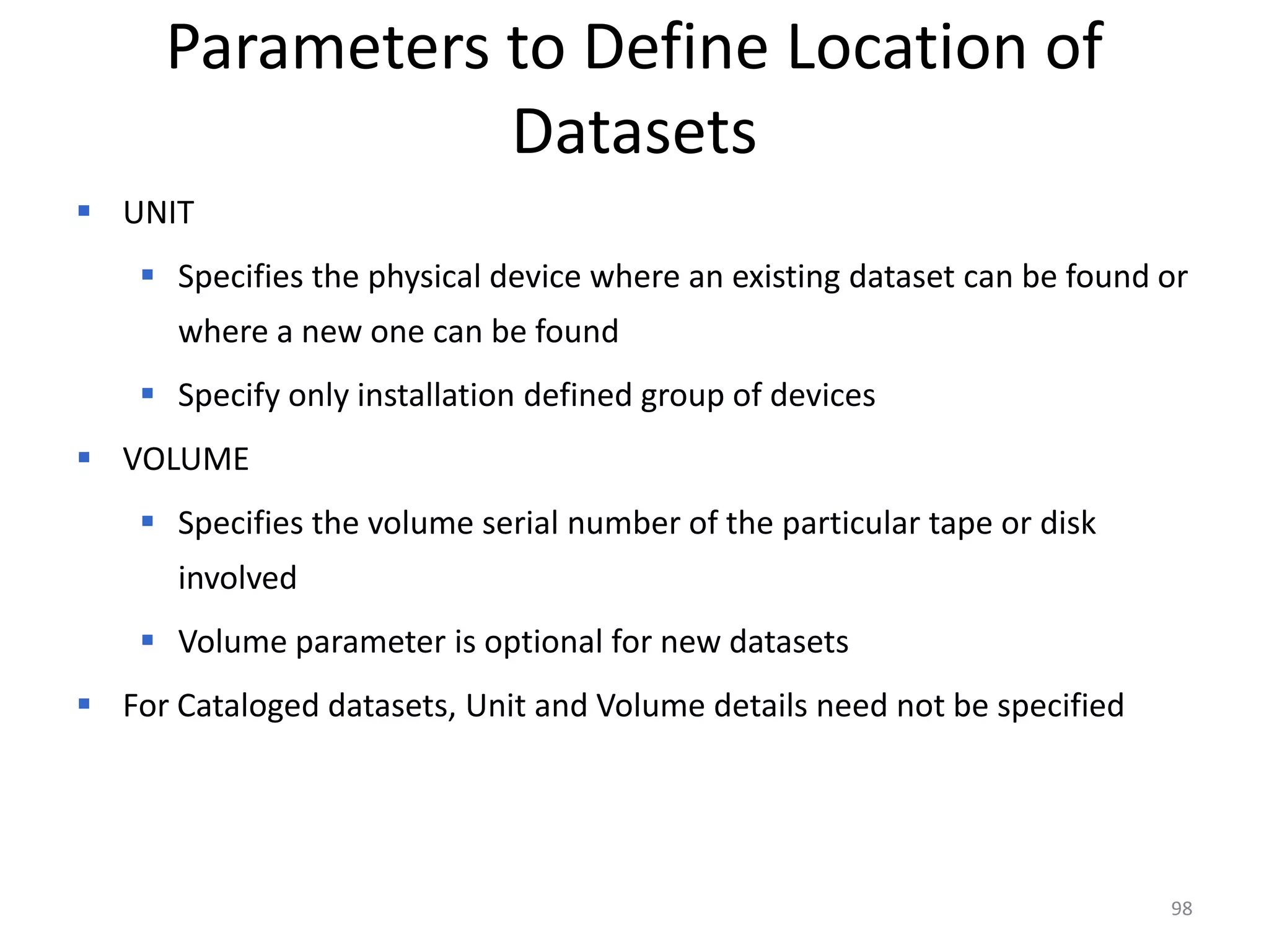 Parameters to Define Location of
                 Datasets
 UNIT
     Specifies the physical device where an existing dataset can be found or
      where a new one can be found
     Specify only installation defined group of devices
 VOLUME
     Specifies the volume serial number of the particular tape or disk
      involved
     Volume parameter is optional for new datasets
 For Cataloged datasets, Unit and Volume details need not be specified




                                                                           98
 