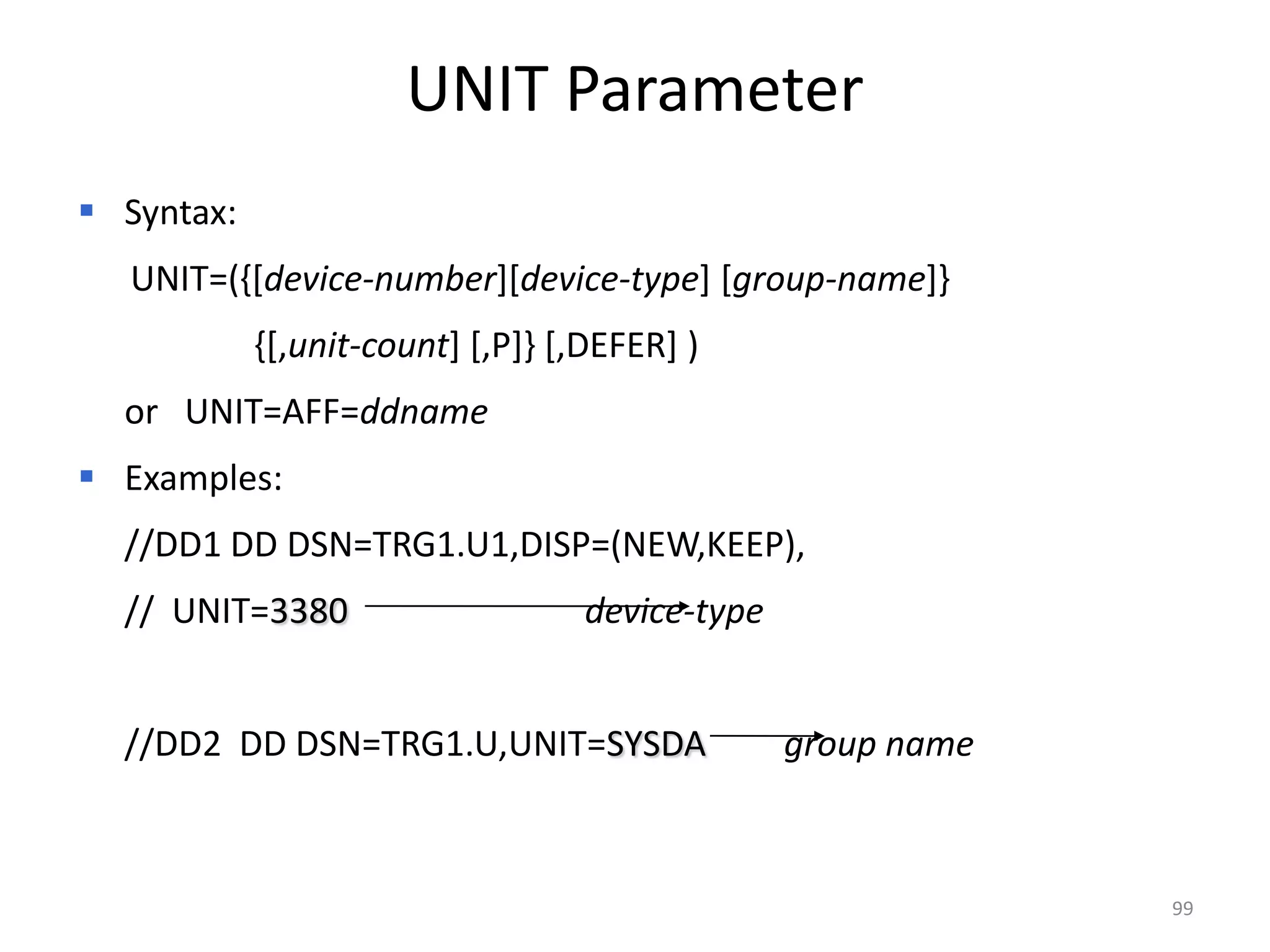 UNIT Parameter
 Syntax:
  UNIT=({[device-number][device-type] [group-name]}
            {[,unit-count] [,P]} [,DEFER] )
  or UNIT=AFF=ddname
 Examples:
  //DD1 DD DSN=TRG1.U1,DISP=(NEW,KEEP),
  // UNIT=3380                     device-type


  //DD2 DD DSN=TRG1.U,UNIT=SYSDA                 group name



                                                              99
 