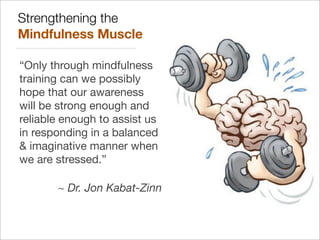 Strengthening the
Mindfulness Muscle
“Only through mindfulness
training can we possibly
hope that our awareness
will be strong enough and
reliable enough to assist us
in responding in a balanced
& imaginative manner when
we are stressed.”
~ Dr. Jon Kabat-Zinn
 