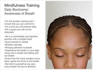 Mindfulness Training
Daily Bootcamp:
Awareness of Breath
•Fix the duration starting with 1
minute that you can commit to
•Fix a time you will practice daily
•FIx a space you will not be
disturbed
•Sit in a comfortable and digniﬁed
position with a straight back
•Eyes lowered or closed
•Breathe naturally
•Bringing attention to breath
•Experience the breath in your belly
rising with in breath and falling with
out breath
•Every time the mind wanders come
back, gently but ﬁrmly to the breath
•Be kind to yourself as you give
every breath full care & attention
 