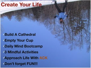Create Your Life
✓Build A Cathedral
✓Empty Your Cup
✓Daily Mind Bootcamp
✓3 Mindful Activities
✓Approach Life With ACK
✓Don’t forget FUN!!!
 