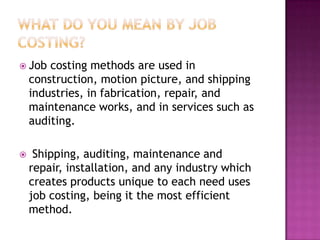 Job   costing methods are used in
    construction, motion picture, and shipping
    industries, in fabrication, repair, and
    maintenance works, and in services such as
    auditing.

    Shipping, auditing, maintenance and
    repair, installation, and any industry which
    creates products unique to each need uses
    job costing, being it the most efficient
    method.
 
