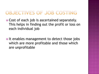  Cost of each job is ascertained separately.
  This helps in finding out the profit or loss on
  each individual job

 Itenables management to detect those jobs
  which are more profitable and those which
  are unprofitable
 