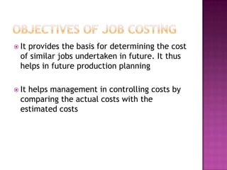  Itprovides the basis for determining the cost
  of similar jobs undertaken in future. It thus
  helps in future production planning

 Ithelps management in controlling costs by
  comparing the actual costs with the
  estimated costs
 