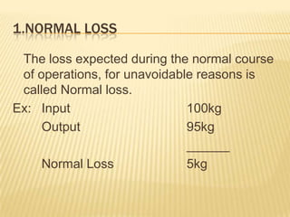 1.NORMAL LOSS
The loss expected during the normal course
of operations, for unavoidable reasons is
called Normal loss.
Ex: Input 100kg
Output 95kg
______
Normal Loss 5kg
 