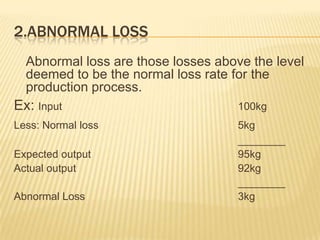 2.ABNORMAL LOSS
Abnormal loss are those losses above the level
deemed to be the normal loss rate for the
production process.
Ex: Input 100kg
Less: Normal loss 5kg
________
Expected output 95kg
Actual output 92kg
________
Abnormal Loss 3kg
 