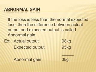 ABNORMAL GAIN
If the loss is less than the normal expected
loss, then the difference between actual
output and expected output is called
Abnormal gain.
Ex: Actual output 98kg
Expected output 95kg
_____
Abnormal gain 3kg
 