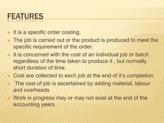 FEATURES
 It is a specific order costing.
 The job is carried out or the product is produced to meet the
specific requirement of the order.
 It is concerned with the cost of an individual job or batch
regardless of the time taken to produce it , but normally
short duration of time.
 Cost are collected to each job at the end of it’s completion.
 The cost of job is ascertained by adding material, labour
and overheads
 Work in progress may or may not exist at the end of the
accounting years.
 