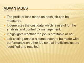 ADVANTAGES
 The profit or loss made on each job can be
measured.
 It generates the cost data which is useful for the
analysis and control by management.
 It highlights whether the job is profitable or not.
 Job costing enable a comparison to be made with
performance on other job so that inefficiencies are
identified and rectified.
 